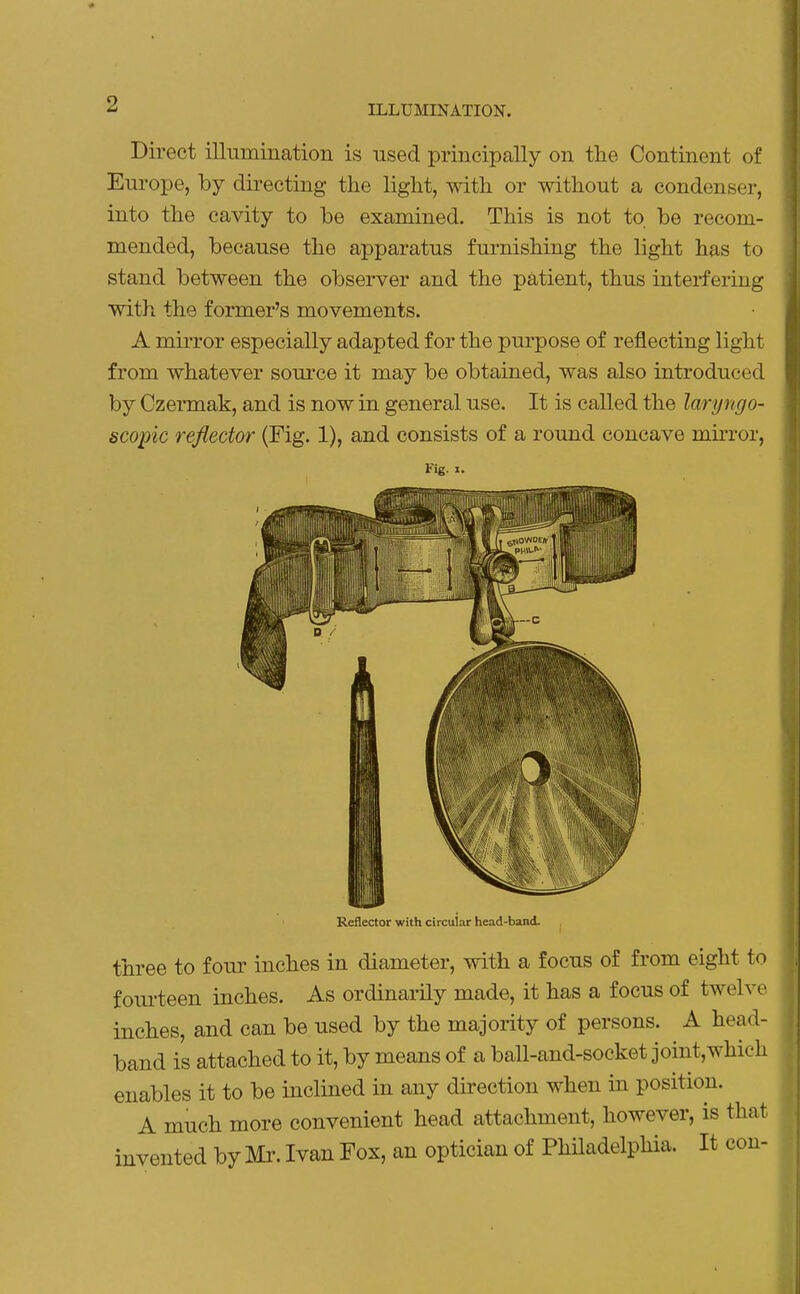 Direct illumination is nsed principally on the Continent of Europe, by directing the light, with or without a condenser, into the cavity to be examined. This is not to be recom- mended, because the apparatus furnishing the light has to stand between the observer and the patient, thus interfering with the former's movements. A mirror especially adapted for the purpose of reflecting light from whatever source it may be obtained, was also introduced by Czermak, and is now in general use. It is called the laryngo- scopic reflector (Fig. 1), and consists of a round concave mirror, Fig. I. Reflector with circular head-band. three to four inches in diameter, with a focus of from eight to fourteen inches. As ordinarily made, it has a focus of twelve inches, and can be used by the majority of persons. A head- band is attached to it, by means of a ball-and-socket joint,which enables it to be inclined in any direction when in position. A much more convenient head attachment, however, is that invented by Mr. Ivan Fox, an optician of Philadelphia. It con-