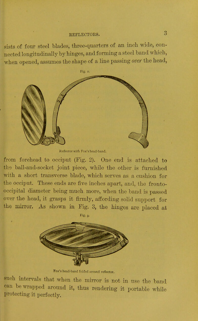 EEFLECTOKS. sists of four steel blades, three-quarters of an inch wide, con- nected longitudinally by hinges, and forming a steel band which, when opened, assumes the shape of a line passing over the head, Fig. 2. Reflector with Fox's head-band. from forehead to occiput (Fig. 2). One end is attached to the ball-and-socket joint piece, while the other is furnished with a short transverse blade, which serves as a cushion for the occiput. These ends are five inches apart, and, the fronto- occipital diameter being much more, when the band is passed over the head, it grasps it firmly, affording solid support for the miiTor. As shown in Fig. 3, the hinges are placed at Fig. 3. Fox's head-band folded around reflector. such intervals that when the mirror is not in use the band can be wrapped around it, thus rendering it portable while ! protecting it perfectly.