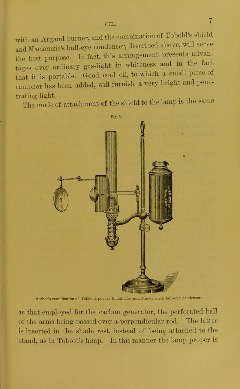 OIL. ' with an Argand burner, and the combination of Tobold's shield and Mackenzie's bull-eye condenser, described above, wiU serve the best purpose. In fact, this arrangement presents advan- tages over ordinary gas-light in whiteness and m the fact that it is portable. Good coal oH, to which a small piece of camphor has been added, will furnish a very bright and pene- trating light. The mode of attachment of the shield to the lamp is the same Fig. 6. Author's combination of Tobold's pocket illuminator and Mackenzie's bull-eye condenser. as that employed for the carbon generator, the perforated bail of the arms being passed over a perpendicular rod. The latter is inserted in the shade rest, instead of being attached to the stand, as in Tobold's lamp. In this manner the lamp proper is