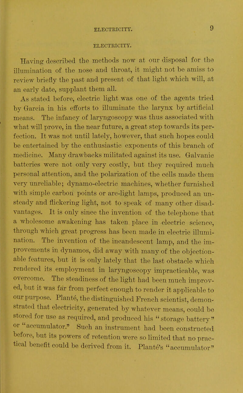 ELECTRICITY. ELECTRICITY. Having described the methods now at our disposal for the ilhunination of the nose and throat, it might not be amiss to review briefly the past and present of that light which will, at an early date, snpplant them all. As stated before, electric light was one of the agents tried by Grarcia in his elforts to illuminate the larynx by artificial means. The infancy of laryngoscoiDy was thus associated with what will prove, in the near future, a great step towards its per- fection. It was not until lately, however, that such hopes could be entertained by the enthusiastic exponents of this branch of medicine. Many drawbacks militated against its use. Gralvanic batteries were not only very costly, but they required much personal attention, and the polarization of the cells made them very unreliable; dynamo-electric machines, whether furnished with simple carbon points or arc-light lamps, produced an un- steady and flickering light, not to speak of many other disad- vantages. It is only since the invention of the telephone that a wholesome awakening has taken place in electric science, through which great progress has been made in electric illumi- nation. The invention of the incandescent lamp, and the im- provements in dynamos, did away with many of the objection- able features, but it is only lately that the last obstacle which rendered its employment in laryngoscopy impracticable, was overcome. The steadiness of the light had been much improv- ed, but it was far from perfect enough to render it applicable to our purpose. Plante, the distinguished French scientist, demon- strated that electricity, generated by whatever means, could be stored for use as required, and produced his  storage battery or accumulator. Such an instrument had been constructed before, but its powers of retention were so limited that no prac- tical benefit could be derived from it. Plante's accumulator