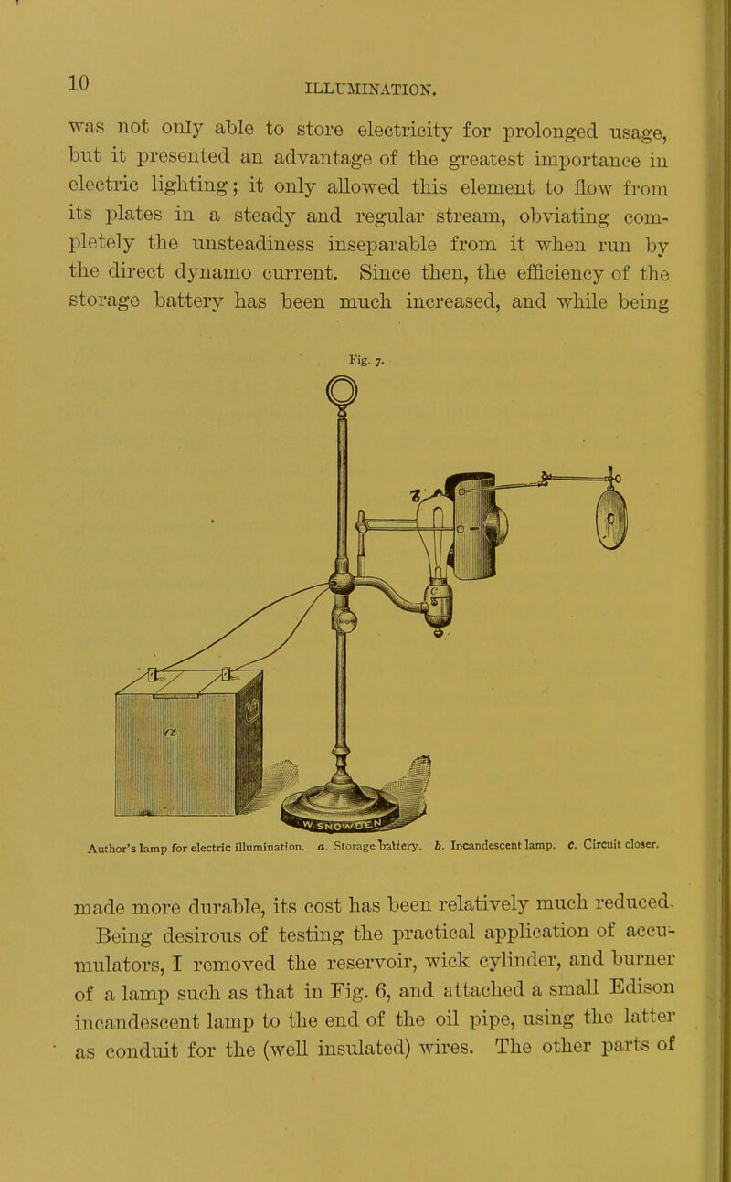 was not only able to store electricity for prolonged usage, but it presented an advantage of the greatest importance in electric lighting; it only allowed this element to flow from its plates in a steady and regular stream, obviating com- pletely the unsteadiness inseparable from it when run by the direct dynamo current. Since then, the efficiency of the storage battery has been much increased, and while being Fig. 7. Author's lamp for electric illumination, o. Storage Ijaliery. 6. Incandescent lamp. C. Circuit closer. made more durable, its cost has been relatively much reduced- Being desirous of testing the practical application of accu> mulators, I removed the reservoir, wick cylinder, and burner of a lamp such as that in Fig. 6, and attached a small Edison incandescent lamp to the end of the oil pipe, using the latter as conduit for the (well insulated) wires. The other parts of