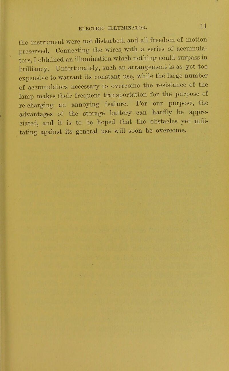 ELECTEIC ILLUMINATOE. l-L the instrument were not disturbed, and all freedom of motion preserved. Connecting the wires, with a series of accumula- tors, I obtained an illumination which nothing could surpass in brilliancy. Unfortunately, such an arrangement is as yet too expensive to warrant its constant use, while the large number of accumulators necessary to overcome the resistance of the lamp makes their frequent transportation for the purpose of re-charging an annoying feature. For our purpose, the advantages of the storage battery can hardly be appre- ciated, and it is to be hoped that the obstacles yet mili- tating against its general use will soon be overcome.
