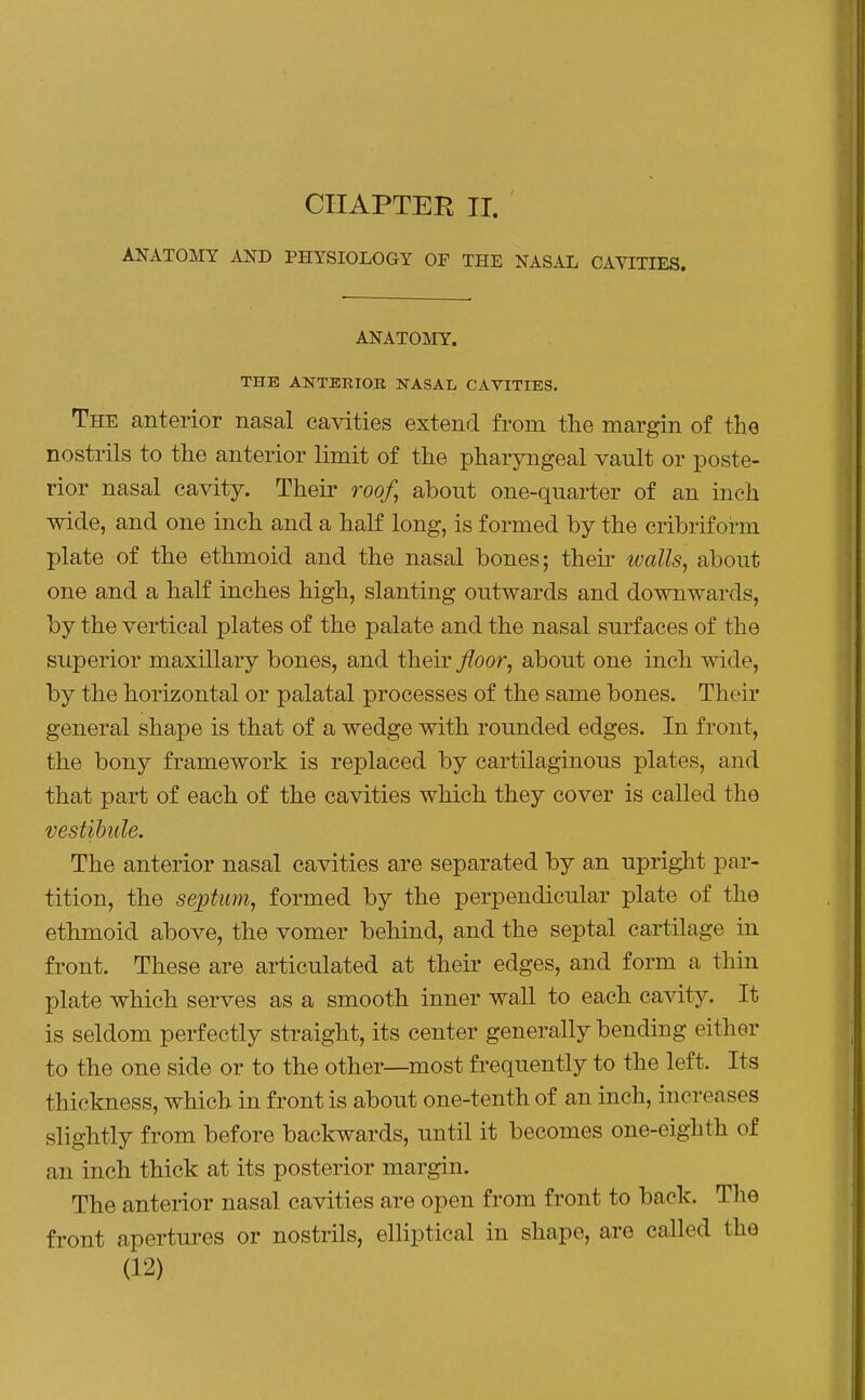 CHAPTER II. ANATOMY AND PHYSIOLOGY OP THE NASAL CAVITIES. ANATOMY. THE ANTERIOR KASAI/ CAVITIES. The anterior nasal cavities extend from the margin of the nostrils to the anterior limit of the pharyngeal vault or poste- rior nasal cavity. Their roof, about one-quarter of an inch wide, and one inch and a half long, is formed by the cribriform plate of the ethmoid and the nasal bones; their walls, about one and a half inches high, slanting outwards and downwards, by the vertical plates of the palate and the nasal surfaces of the superior maxillary bones, and their floor, about one inch wide, by the horizontal or palatal processes of the same bones. Their general shape is that of a wedge with rounded edges. In front, the bony framework is replaced by cartilaginous plates, and that part of each of the cavities which they cover is called the vestibule. The anterior nasal cavities are separated by an upright par- tition, the septum, formed by the perpendicular plate of the ethmoid above, the vomer behind, and the septal cartilage in front. These are articulated at their edges, and form a thin plate which serves as a smooth inner wall to each cavity. It is seldom perfectly straight, its center generally bending either to the one side or to the other—most frequently to the left. Its thickness, which in front is about one-tenth of an inch, increases slightly from before backwards, until it becomes one-eighth of an inch thick at its posterior margin. The anterior nasal cavities are open from front to back. The front apertui-es or nostrils, elliptical in shape, are called the