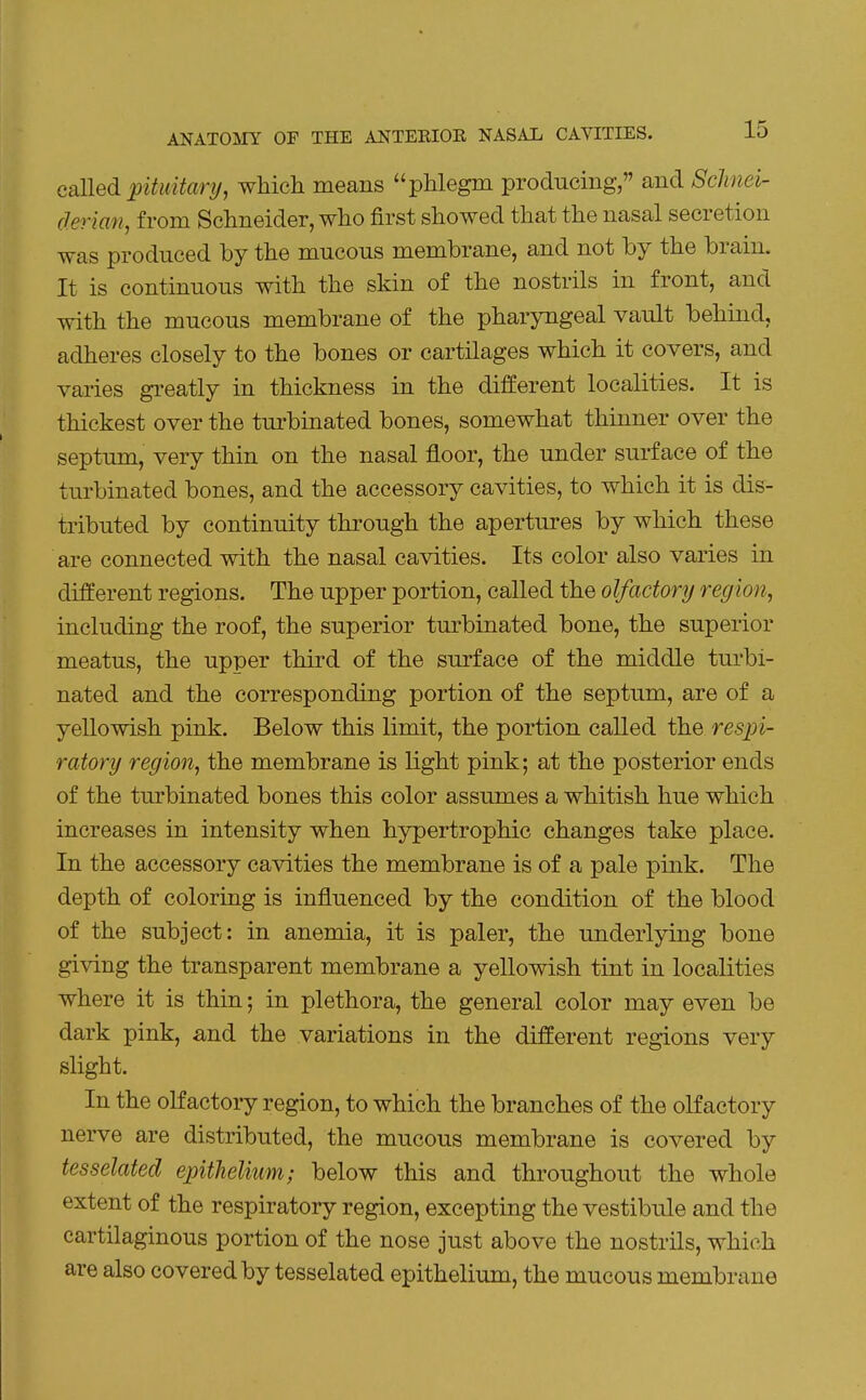 called pituitary, which means phlegm producing, and ScJinei- derian, from Schneider, who first showed that the nasal secretion was produced by the mucous membrane, and not by the brain. It is continuous with the skin of the nostrils in front, and with the mucous membrane of the pharyngeal vault behind, adheres closely to the bones or cartilages which it covers, and varies greatly in thickness in the different localities. It is thickest over the turbinated bones, somewhat thinner over the septum, very thin on the nasal floor, the under surface of the turbinated bones, and the accessory cavities, to which it is dis- tributed by continuity through the apertures by which these are connected with the nasal cavities. Its color also varies in different regions. The upper portion, called the olfactory region, including the roof, the superior turbinated bone, the superior meatus, the upper third of the surface of the middle turbi- nated and the corresponding portion of the septum, are of a yellowish pink. Below this limit, the portion called the respi- ratory region, the membrane is light pink; at the posterior ends of the turbinated bones this color assumes a whitish hue which increases in intensity when hypertrophic changes take place. In the accessory cavities the membrane is of a pale pink. The depth of coloring is influenced by the condition of the blood of the subject: in anemia, it is paler, the underlying bone giving the transparent membrane a yellowish tint in localities where it is thin; in plethora, the general color may even be dark pink, and the variations in the different regions very slight. In the olfactory region, to which the branches of the olfactory nerve are distributed, the mucous membrane is covered by tesselated epithelium; below this and throughout the whole extent of the respiratory region, excepting the vestibule and the cartilaginous portion of the nose just above the nostrils, which are also covered by tesselated epithelium, the mucous membrane