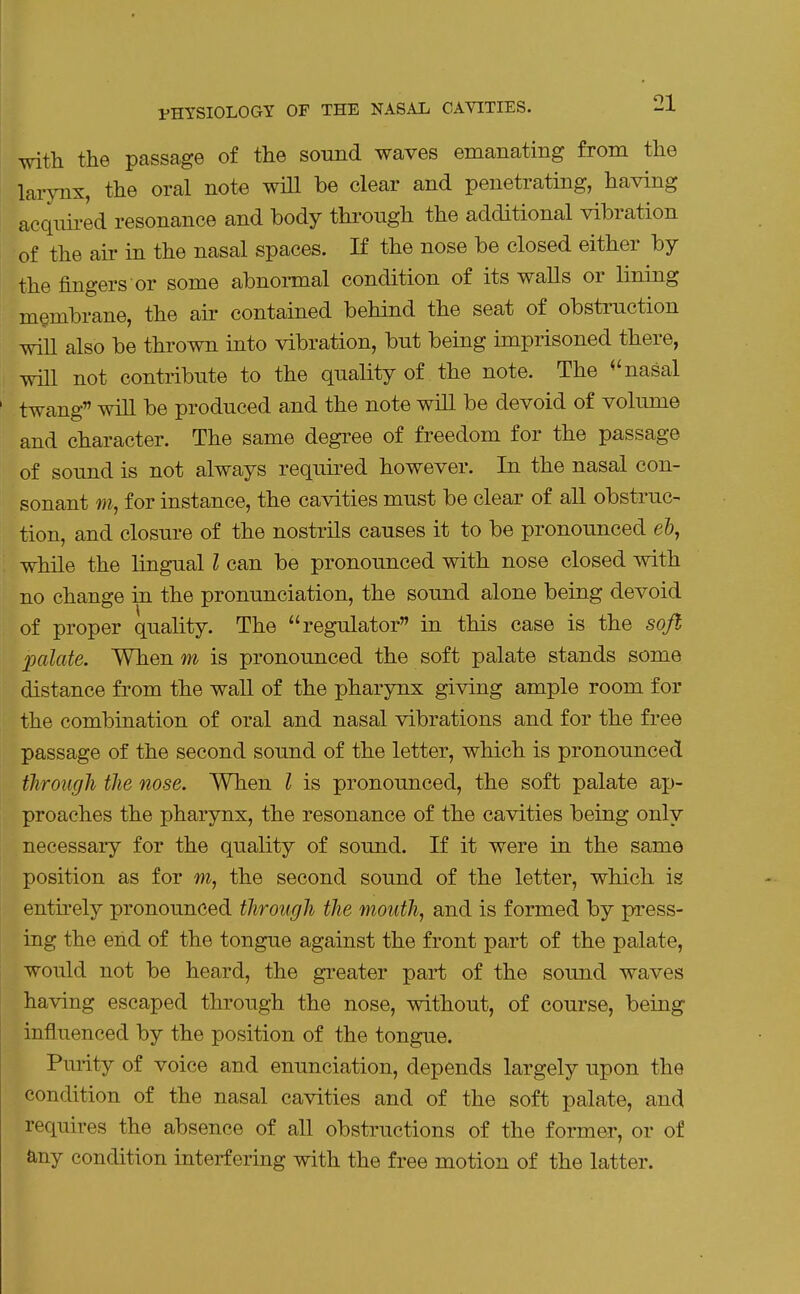 with the passage of the sound waves emanating from the larynx, the oral note will be clear and penetrating, having acqnii-ed resonance and body through the additional vibration of the air in the nasal spaces. If the nose be closed either by the fingers or some abnormal condition of its walls or lining membrane, the air contained behind the seat of obstruction wiU also be thrown into vibration, but being imprisoned there, mil not contribute to the quality of the note. The nasal twang will be produced and the note will be devoid of volume and character. The same degree of freedom for the passage of sound is not always required however. In the nasal con- sonant m, for instance, the cavities must be clear of all obstruc- tion, and closure of the nostrils causes it to be pronounced e&, while the lingual I can be pronounced with nose closed with no change in the pronunciation, the sound alone being devoid of proper quality. The regulator in this case is the soft jmlate. When m is pronounced the soft palate stands some distance from the wall of the pharynx giving ample room for the combination of oral and nasal vibrations and for the free passage of the second sound of the letter, which is pronounced through the nose. When I is pronounced, the soft palate ap- proaches the pharynx, the resonance of the cavities being only necessary for the quality of sound. If it were in the same position as for m, the second sound of the letter, which is entirely pronounced through the mouth, and is formed by press- ing the end of the tongue against the front part of the palate, would not be heard, the greater part of the sound waves having escaped through the nose, without, of course, being influenced by the position of the tongue. Purity of voice and enunciation, depends largely upon the condition of the nasal cavities and of the soft palate, and requires the absence of all obstructions of the former, or of any condition interfering with the free motion of the latter.