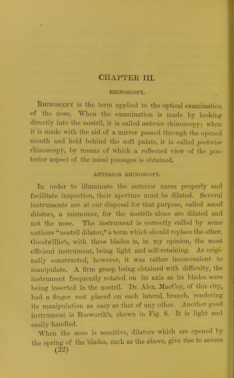 CHAPTER III KHINOSCOPT. Rhinoscopy is the term applied to the optical examination of the nose. When the examination is made by looking directly into the nostril, it is called anterior rhinoscopy; when it is made with the aid of a mirror passed through the opened mouth and held behind the soft palate, it is called posterior rhinoscopy, by means of which a reflected view of the pos- terior aspect of the nasal passages is obtained. ANTERIOR RHINOSCOPY. In order to illuminate the anterior nares properly and facilitate inspection, their aperture must be dilated. Several instruments are at our disposal for that purpose, called nasal dilators, a misnomer, for the nostrils alone are dilated and not the nose. The instrument is correctly called by some authors nostril dilator, a term which should replace the other. Goodwillie's, with three blades is, in my opinion, the most efacient instrument, being light and self-retaining. As origi- nally constructed, however, it was rather inconvenient to manipulate. A firm grasp being obtained with diflBculty, the instrument frequently rotated on its axis as its blades were being inserted in the nostril. Dr. Alex. MacCoy, of this city, had a finger rest placed on each lateral branch, rendering its manipulation as easy as that of any other. Another good instrument is Bosworth's, shown in Fig. 8. It is light and easily handled. When the nose is sensitive, dilators which are opened by the spring of the blades, such as the above, give rise to severe