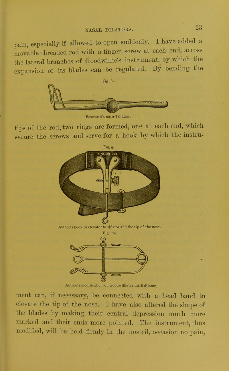 NASAL DILATORS. pam, especially if aUowed to open suddenly. I have added a movable threaded rod with a finger screw at each end, across the lateral branches of Goodwillie's instrument, by which the expansion of its blades can be regulated. By bending the Fig. 8. Bosworth's nostril dilator. tips of the rod, two rings are formed, one at each end, which secui-e the screws and serve for a hook by which the instru- Fig. 9. Author's hook to elevate the dilator and the tip of the nose. Fig. 10. Author's modification of Goodwillie's nostril dilator. rrient can, if necessary, be connected with a head band to elevate the tip of the nose. I have also altered the shape of the blades by making their central depression much more marked and their ends more pointed. The instrument, thus modified, will be held firmly in the nostril, occasion no pain,