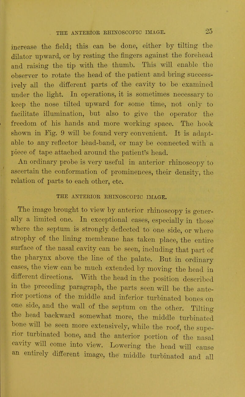 increase the field; this can be done, either by tilting the dilator upward, or by resting the fingers against the forehead and raising the tip with the thumb. This wiLl enable the observer to rotate the head of the patient and bring success- ively all the different parts of the cavity to be examined under the light. In operations, it is sometimes necessary to keep the nose tilted upward for some time, not only to facilitate illumination, but also to give the operator the freedom of his hands and more working space. The hook shown in Fig. 9 will be found very convenient. It is adapt- able to any reflector head-band, or may be connected with a piece of tape attached around the patient's head. An ordinary probe is very useful in anterior rhinoscopy to ascertain the conformation of prominences, their density, the relation of parts to each other, etc. THE ANTEEIOE EHINOSCOPIC IMAGE. The image brought to view by anterior rhinoscopy is gener- ally a limited one. In exceptional cases, especially in those where the septum is strongly deflected to one side, or where atrophy of the lining membrane has taken place, the entire surface of the nasal cavity can be seen, including that part of the phaiynx above the line of the palate. But in ordinary cases, the view can be much extended by moving the head in different directions. With the head in the position described in the preceding paragraph, the parts seen will be the ante- rior portions of the middle and inferior turbinated bones on one side, and the wall of the septum on the other. Tilting the head backward somewhat more, the middle turbinated bone will be seen more extensively, while the roof, the supe- rior turbinated bone, and the anterior portion of the nasal cavity will come into view. Lowering the head will cause an entirely different image, the middle turbinated and all