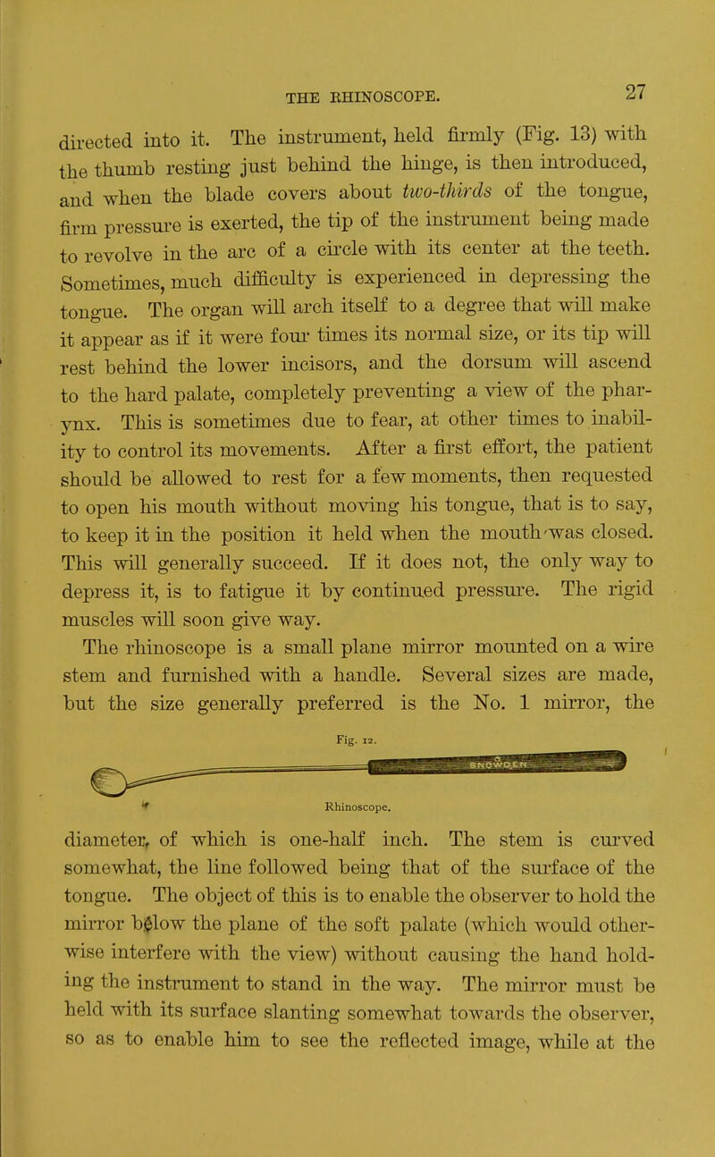 directed into it. The instrument, held firmly (Fig. 13) with the thumb resting just behind the hinge, is then introduced, and when the blade covers about two-thirds of the tongue, firm pressure is exerted, the tip of the instrument being made to revolve in the arc of a circle with its center at the teeth. Sometimes, much difaculty is experienced in depressing the tongue. The organ will arch itself to a degree that will make it appear as if it were fom- times its normal size, or its tip will rest behind the lower incisors, and the dorsum will ascend to the hard palate, completely preventing a view of the phar- ynx. This is sometimes due to fear, at other times to inabil- ity to control its movements. After a first effort, the patient should be allowed to rest for a few moments, then requested to open his mouth without moving his tongue, that is to say, to keep it in the position it held when the mouth-was closed. This will generally succeed. If it does not, the only way to depress it, is to fatigue it by continued pressm^e. The rigid muscles will soon give way. The rhinoscope is a small plane mirror mounted on a wire stem and furnished with a handle. Several sizes are made, but the size generally preferred is the No. 1 mirror, the Fig. 12. Rhinoscope. diameter, of which is one-half inch. The stem is curved somewhat, the line followed being that of the sui'face of the tongue. The object of this is to enable the observer to hold the mirror billow the plane of the soft palate (which would other- wise interfere with the view) without causing the hand hold- ing the instrument to stand in the way. The mirror must be held with its surface slanting somewhat towards the observer, so as to enable him to see the reflected image, while at the