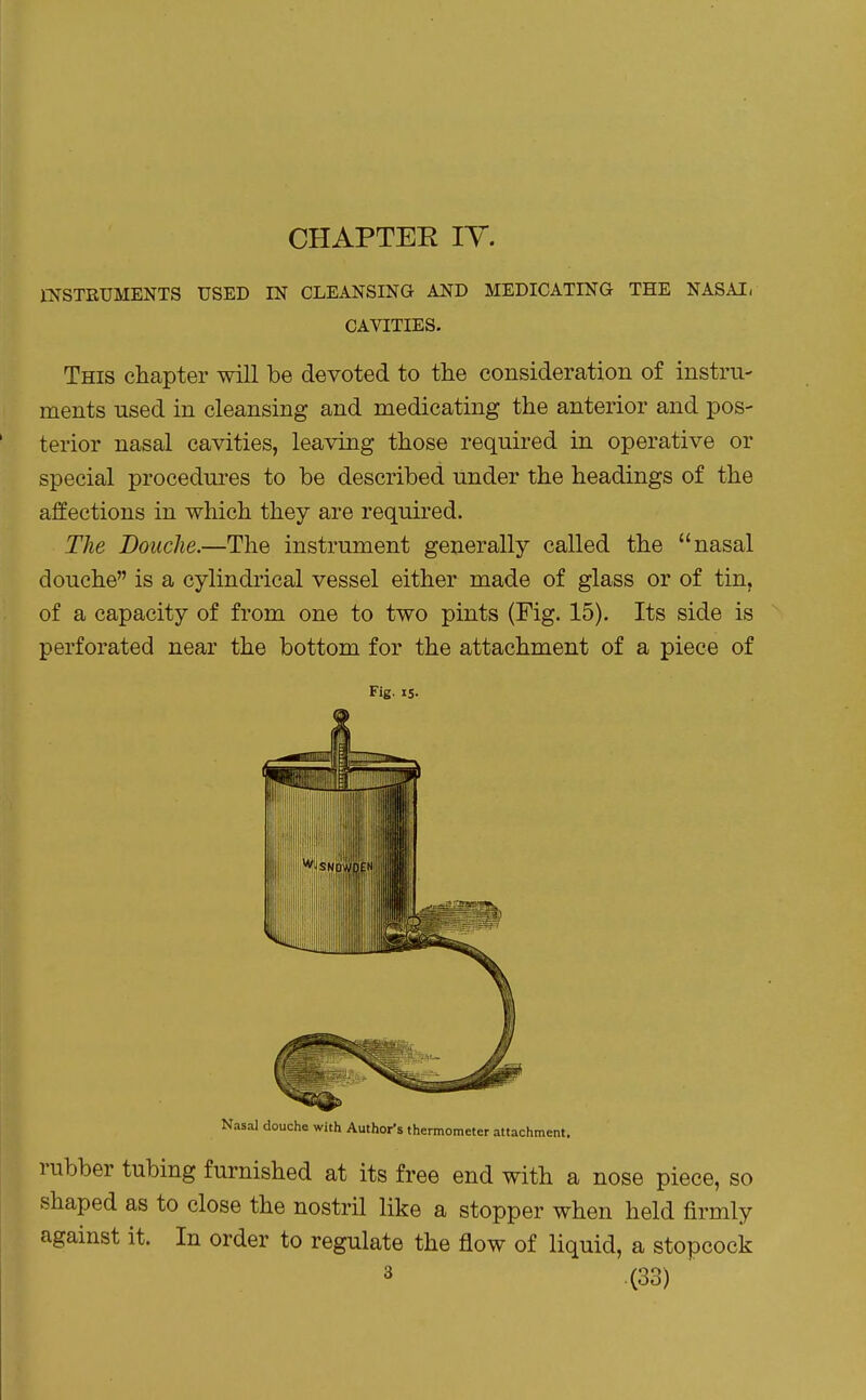 CHAPTEE TV. l-NSTRUMENTS USED IN CLEANSING AND MEDICATING THE NASAI- CAVITIES. This chapter will be devoted to the consideration of instru- ments used in cleansing and medicating the anterior and pos- terior nasal cavities, leaving those required in operative or special procedures to be described under the headings of the affections in which they are required. The Douche.—The instrument generally called the nasal douche is a cylindrical vessel either made of glass or of tin, of a capacity of from one to two pints (Fig. 15). Its side is perforated near the bottom for the attachment of a piece of Fig. IS. Nasal douche with Author's thermometer attachment. rubber tubing furnished at its free end with a nose piece, so shaped as to close the nostril like a stopper when held firmly against it. In order to regulate the jSow of liquid, a stopcock