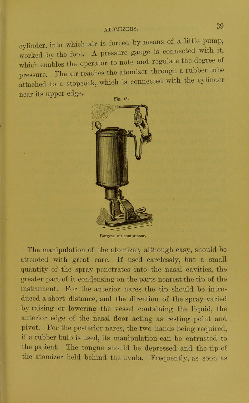 ATOMIZEKS. cyHnder, into which aii- is forced by means of a little pump, worked by the foot. A pressui^e gauge is connected with it, which enables the operator to note and regulate the degree of pressure. The air reaches the atomizer thi^ough a rubber tube attached to a stopcock, which is connected with the cylmder near its upper edge. Fig. i8. Burgess' air compressor. The manipulation of the atomizer, although easy, should be attended with great care. If used carelessly, but a small quantity of the spray penetrates into the nasal cavities, the greater part of it condensing on the parts nearest the tip of the instrument. For the anterior nares the tip should be intro- duced a short distance, and the direction of the spray varied by raising or lowering the vessel containing the liquid, the anterior edge of the nasal floor acting as resting point and pivot. For the posterior nares, the two hands being required, if a rubber bulb is used, its manipulation can be entrusted to the patient. The tongue should be depressed and the tip of the atomizer held behind the uvula. Frequently, as soon as