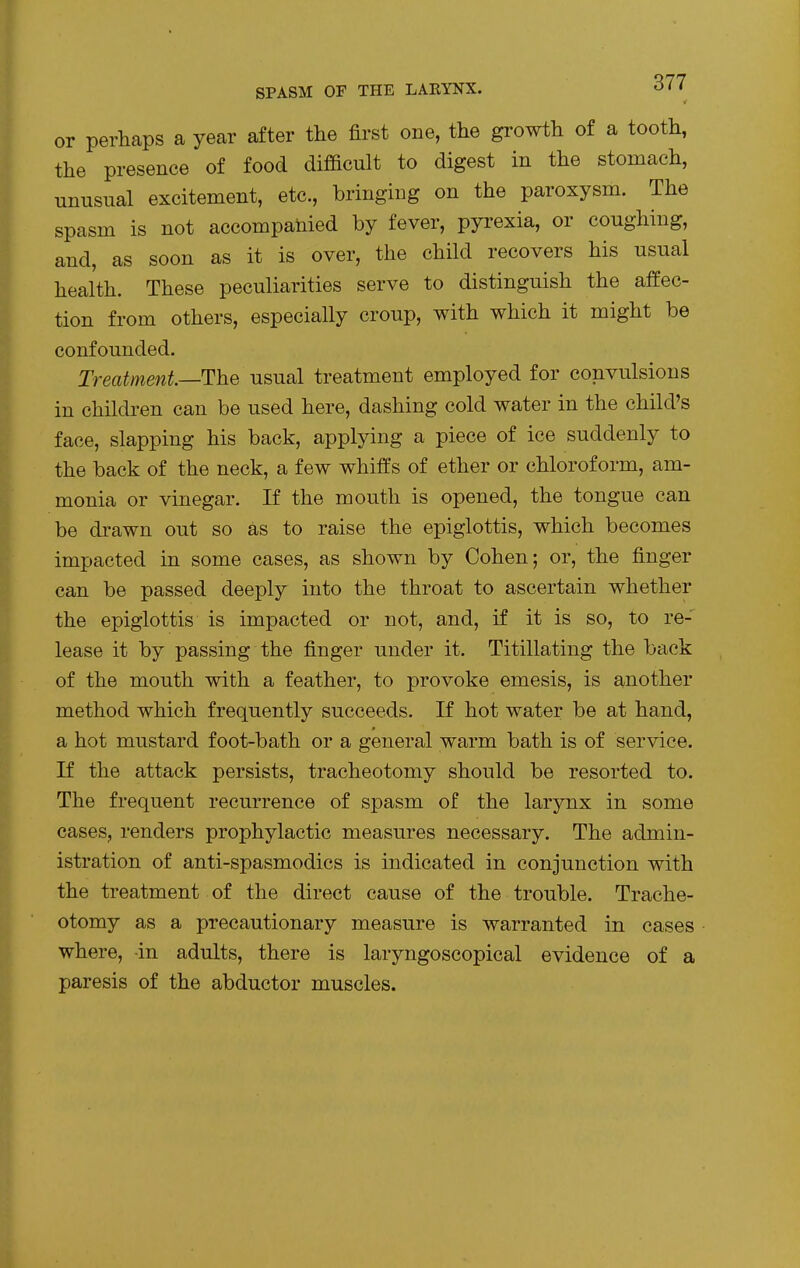 or perhaps a year after the first one, the growth of a tooth, the presence of food difficult to digest in the stomach, unusual excitement, etc., bringing on the paroxysm. The spasm is not accompanied by fever, pyrexia, or coughing, and, as soon as it is over, the child recovers his usual health. These peculiarities serve to distinguish the affec- tion from others, especially croup, with which it might be confounded. Treatment—The usual treatment employed for convulsions in children can be used here, dashing cold water in the child's face, slapping his back, applying a piece of ice suddenly to the back of the neck, a few whiffs of ether or chloroform, am- monia or vinegar. If the mouth is opened, the tongue can be drawn out so as to raise the epiglottis, which becomes impacted in some cases, as shown by Cohen; or, the finger can be passed deeply into the throat to ascertain whether the epiglottis is impacted or not, and, if it is so, to re- lease it by passing the finger under it. Titillating the back of the mouth with a feather, to provoke emesis, is another method which frequently succeeds. If hot water be at hand, a hot mustard foot-bath or a general warm bath is of service. If the attack persists, tracheotomy should be resorted to. The frequent recurrence of spasm of the larynx in some cases, renders prophylactic measures necessary. The admin- istration of anti-spasmodics is indicated in conjunction with the treatment of the direct cause of the trouble. Trache- otomy as a precautionary measure is warranted in cases where, in adults, there is laryngoscopical evidence of a paresis of the abductor muscles.