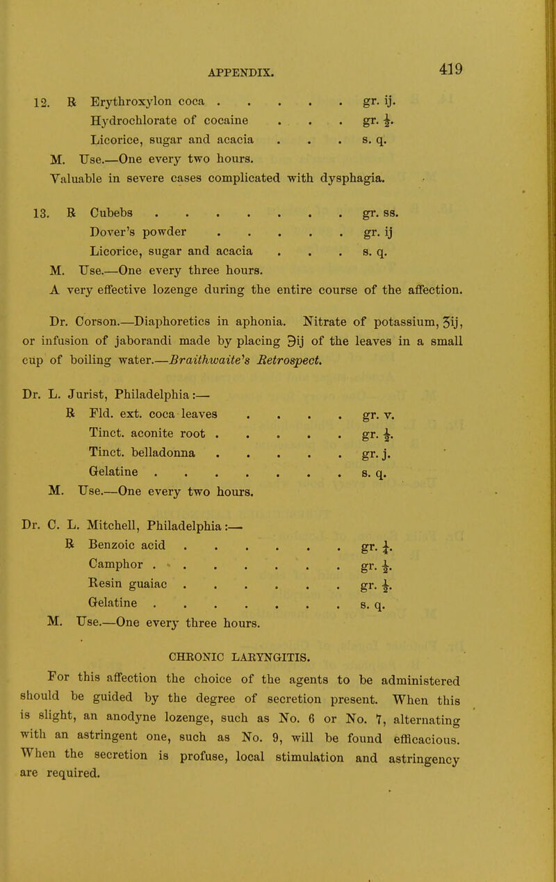 12. R Erythroxylon coca gr, ij. H^^drochlorate of cocaine . . . gV- 2' Licorice, sugar and acacia . . . s. q. M. Use.—One every two hours. Valuable in severe cases complicated with dysphagia. 13. B Cubebs . . . . . . . gr. ss. Dover's powder gr. ij Licorice, sugar and acacia . . . s. q. M. Use.—One every three hours. A very effective lozenge during the entire course of the affection. Dr. Corson.—Diaphoretics in aphonia. Nitrate of potassium, 5ij, or infusion of jaborandi made by placing 9ij of the leaves in a small cup of boiling water.—Braithwaite^s Retrospect. Dr. L. Jurist, Philadelphia:— B Fid. ext. coca leaves . . . . gr. v. Tinct. aconite root gr. ^. Tinct. belladonna gr.j. Gelatine s. q. M. Use.—One every two hours. Dr. C. L. Mitchell, Philadelphia:— B Benzoic acid g^- i- Camphor gr. i Resin guaiac gr- i- Gelatine s. q. M. Use.—One every three hours. CHEONIC LABYNGITIS. For this affection the choice of the agents to be administered should be guided by the degree of secretion present. When this is slight, an anodyne lozenge, such as No. 6 or No. 7, alternating with an astringent one, such as No. 9, will be found efficacious. When the secretion is profuse, local stimulation and astringency are required.