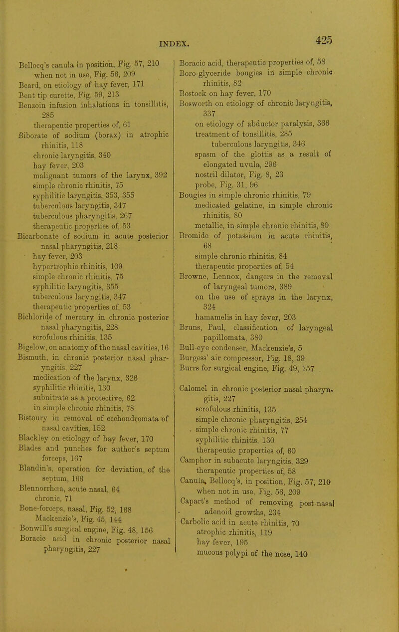 Bellocq's canula in position, Fig. 57, 210 when not in use, Fig. 56, 209 Beard, on etiology of hay fever, 171 Bent tip curette, Fig. 59, 213 Benzoin infusion inhalations in tonsillitis, 285 therapeutic properties of, 61 Biborate of sodium (borax) in atrophic rhinitis, 118 chronic laryngitis, 340 hay fever, 203 malignant tumors of the larynx, 392 simple chronic rhinitis, 75 syphilitic laryngitis, 353, 355 tuberculous laryngitis, 347 tuberculous pharyngitis, 267 therapeutic properties of, 53 Bicarbonate of sodium in acute posterior nasal pharyngitis, 218 ■ hay fever, 203 hypertrophic rhinitis, 109 simple chronic rhinitis, 75 syphilitic laryngitis, 355 tuberculous laryngitis, 347 therapeutic properties of, 53 Bichloride of mercury in chronic posterior nasal pharyngitis, 228 scrofulous rhinitis, 135 Bigelow, on anatomy of the nasal cavities, 16 Bismuth, in chronic posterior nasal phar- yngitis, 227 medication of the larynx, 326 syphilitic rhinitis, 130 subnitrate as a protective, 62 in simple chronic rhinitis, 78 Bistoury in removal of ecchondyomata of nasal cavities, 152 Blackley on etiology of hay fever, 170 Blades and punches for author's septum forceps, 167 Blandin's, operation for deviation, of the septum, 166 Blennorrhoea, acute nasal, 64 chronic, 71 Bone-forceps, nasal. Fig. 52, 168 Mackenzie's, Fig. 45, 144 Bonwill's surgical engine. Fig. 48, 156 Boracic acid in chronic posterior nasal pharyngitis, 227 Boracic acid, therapeutic properties of, 58 Boro-glyceride bougies in simple chronic rhinitis, 82 Bostock on hay fever, 170 Bosworth on etiology of chronic laryngitis, 337 on etiology of abductor paralysis, 366 treatment of tonsillitis, 285 tuberculous laryngitis, 346 spasm of the glottis as a result of elongated uvula, 296 nostril dilator. Fig. 8, 23 probe, Fig. 31, 96 Bougies in simple chronic rhinitis, 79 medicated gelatine, in simple chronic rhinitis, 80 metallic, in simple chronic rhinitis, 80 Bromide of potassium in acute rhinitis, 68 simple chronic rhinitis, 84 therapeutic properties of, 54 Browne, Lennox, dangers in the removal of laryngeal tumors, 389 on the use of sprays in the larynx, 324 hamamelis in hay fever, 203 Bruns, Paul, classification of laiyngeal papillomata, 380 Bull-eye condenser, Mackenzie's, 5 Burgess' air compressor, Fig. 18, 39 Burrs for surgical engine, Fig. 49, 157 Calomel in chronic posterior nasal pharyn* gitis, 227 scrofulous rhinitis, 135 simple chronic pharyngitis, 254 . simple chronic rhinitis, 77 syphilitic rhinitis, 130 therapeutic properties of, 60 Camphor in subacute laryngitis, 329 therapeutic properties of, 58 Canula* Bellocq's, in position. Fig. 57, 210 when not in use. Fig. 56, 209 Capart's method of removing post-nasal adenoid growths, 234 Carbolic acid in acute rhinitis, 70 atrophic rhinitis, 119 hay fever, 195 mucous polypi of the nose, 140