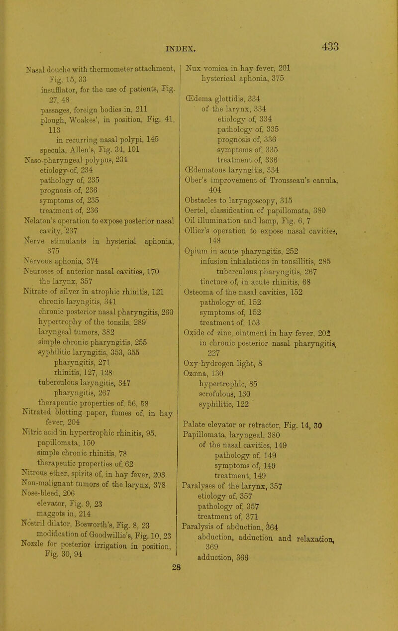 Nasal douche with thermometer attachment, Fig. 15, 33 insufflator, for the use of patients, Fig. 27, 48 passages, foreign bodies in, 211 plough, Woakes', in position. Fig. 41, 113 in recurring nasal polypi, 145 specula, Allen's, Fig. 34, 101 Naso-pharyngeal polypus, 234 etiology of, 234 pathology of, 235 prognosis of, 236 symptoms of, 235 treatment of, 236 Nelaton's operation to expose posterior nasal cavity, 237 Nerve stimulants in hysterial aphonia, 375 Nervous aphonia, 374 Neuroses of anterior nasal cavities, 170 the larynx, 357 Nitrate of silver in atrophic rhinitis, 121 chronic laryngitis, 341 chronic posterior nasal pharyngitis, 260 hypertrophy of the tonsils, 289 larjmgeal tumors, 382 simple chronic pharyngitis, 255 syphilitic laryngitis, 353, 355 pharyngitis, 271 rhinitis, 127, 128 tuberculous laryngitis, 347 pharyngitis, 267 therapeutic properties of, 56, 58 Nitrated blotting paper, fumes of, in hay fever, 204 Nitric acid in hypertrophic rhinitis, 95. papillomata, 150 simple chronic rhinitis, 78 therapeutic properties of, 62 Nitrous ether, spirits of, in hay fever, 203 Non-malignant tumors of the larynx, 378 Nose-bleed, 206 elevator, Fig. 9, 23 maggots in, 214 Nostril dilator, Bosworth's, Fig. 8, 23 modification of Goodwillie's, Fig. 10, 23 Nozzle for posterior irrigation in position. Fig. 30, 94 Nux vomica in hay fever, 201 hysterical aphonia, 375 (Edema glottidis, 334 of the larynx, 334 etiology of, 334 pathology of, 335 prognosis of, 336 symptoms of, 335 treatment of, 336 (Edematous laryngitis, 334 Ober's improvement of Trousseau's canula, 404 Obstacles to laryngoscopy, 315 Oertel, classification of papillomata, 380 Oil illumination and lamp. Fig. 6, 7 OUier's operation to expose nasal cavitie*. 148 Opium in acute pharyngitis, 252 infusion inhalations in tonsillitis, 285 tuberculous pharyngitis, 267 tincture of, in acute rhinitis, 68 Osteoma of the nasal cavities, 152 pathology of, 152 symptoms of, 152 treatment of, 153 Oxide of zinc, ointment in hay fever, 202 in chronic posterior nasal pharyngitis^ 227 Oxy-hydrogen light, 8 Ozcena, 130 hypertrophic, 85 scrofulous, 130 syphilitic, 122 ' Palate elevator or retractor. Fig. 14, 30 Papillomata, laryngeal, 380 of the nasal cavities, 149 pathology of, 149 symptoms of, 149 treatment, 149 Paralyses of the larynx, 357 etiology of, 357 pathology of, 357 treatment of, 371 Paralysis of abduction, 364 abduction, adduction and relaxation, 369 adduction, 366 28