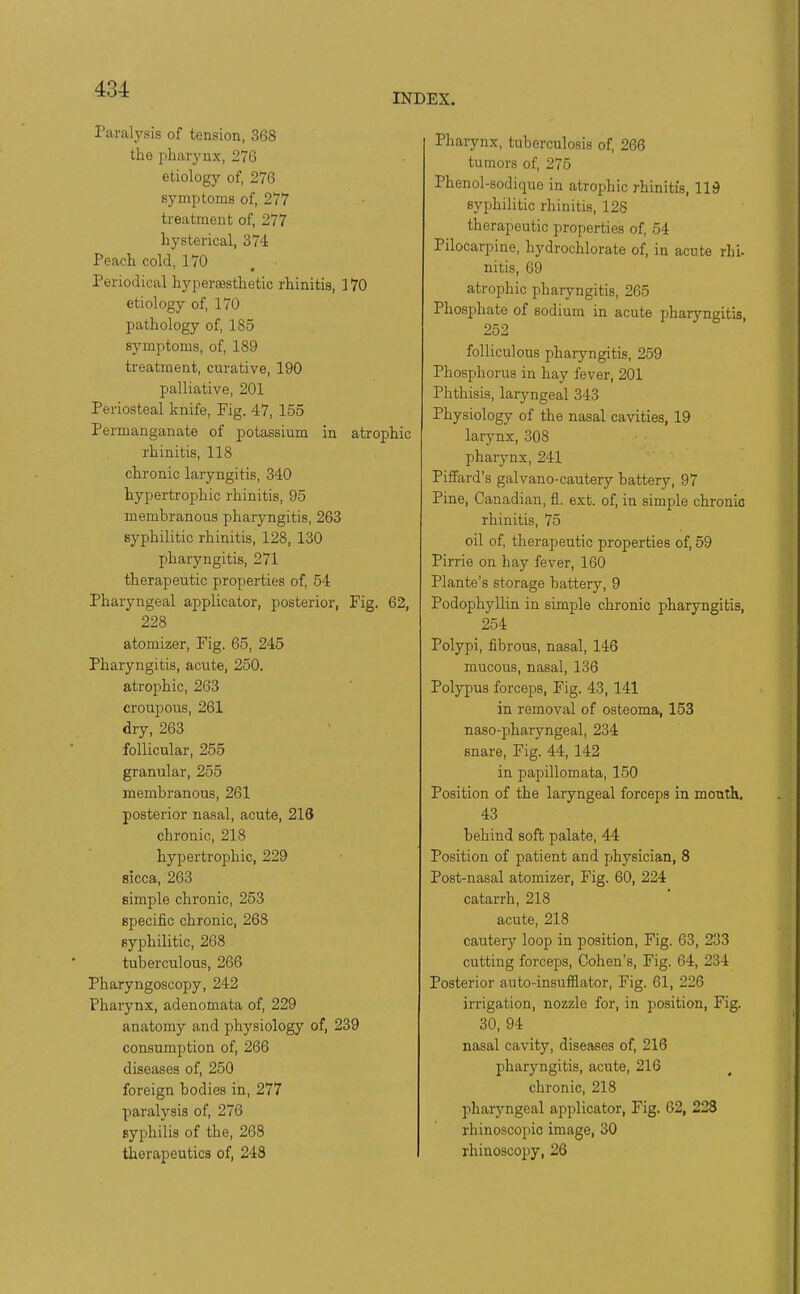 INDEX. Paralysis of tension, 368 the pharynx, 276 etiology of, 276 symptoms of, 277 treatment of, 277 hysterical, 374 Peach cold, 170 Periodical hypersesthetic rhinitis, 170 etiology of, 170 pathology of, 185 symptoms, of, 189 treatment, curative, 190 palliative, 201 Periosteal knife. Fig. 47, 155 Permanganate of potassium in atrophic rhinitis, 118 chronic laryngitis, 340 hypertrophic rhinitis, 95 membranous pharyngitis, 263 syphilitic rhinitis, 128, 130 pharyngitis, 271 therapeutic properties of, 54 Pharyngeal applicator, posterior, Fig. 62, 228 atomizer, Fig. 65, 245 Pharyngitis, acute, 250. atrophic, 263 croupous, 261 dry, 263 follicular, 255 granular, 255 membranous, 261 posterior nasal, acute, 216 chronic, 218 hypertrophic, 229 sicca, 263 simple chronic, 253 specific chronic, 268 syphilitic, 268 tuberculous, 266 Pharyngoscopy, 242 Pharynx, adenomata of, 229 anatomy and physiology of, 239 consumption of, 266 diseases of, 250 foreign bodies in, 277 paralysis of, 276 syphilis of the, 263 therapeutics of, 248 Pharynx, tuberculosis of, 266 tumors of, 275 Phenol-sodique in atrophic rhinitis, 119 syphilitic rhinitis, 128 therapeutic properties of, 54 Pilocarpine, hydrochlorate of, in acute rhi- nitis, 09 atrophic pharyngitis, 265 Phosphate of sodium in acute pharyngitis, 252 folliculous pharyngitis, 259 Phosphorus in hay fever, 201 Phthisis, laryngeal 343 Physiology of the nasal cavities, 19 larynx, 308 pharynx, 241 Piffard's galvano-cautery battery, 97 Pine, Canadian, fl. ext. of, in simple chronic rhinitis, 75 oil of, therapeutic properties of, 59 Pirrie on hay fever, 160 Plante's storage battery, 9 Podophyllin in simple chronic pharyngitis, 254 Polypi, fibrous, nasal, 146 mucous, nasal, 136 Polypus forceps. Fig. 43,141 in removal of osteoma, 153 naso-pharyngeal, 234 snare. Fig. 44, 142 in papillomata, 150 Position of the laryngeal forceps in mouth, 43 behind soft palate, 44 Position of patient and jihysician, 8 Post-nasal atomizer. Fig. 60, 224 catarrh, 218 acute, 218 cautery loop in position. Fig. 63, 233 cutting forceps, Cohen's, Fig. 64, 234 Posterior auto-insufflator. Fig. 61, 226 irrigation, nozzle for, in position, Fig. 30, 94 nasal cavity, diseases of, 216 pharyngitis, acute, 216 chronic, 218 pharyngeal applicator, Fig. 62, 228 rhinoscopic image, 30 rhinoscopy, 26