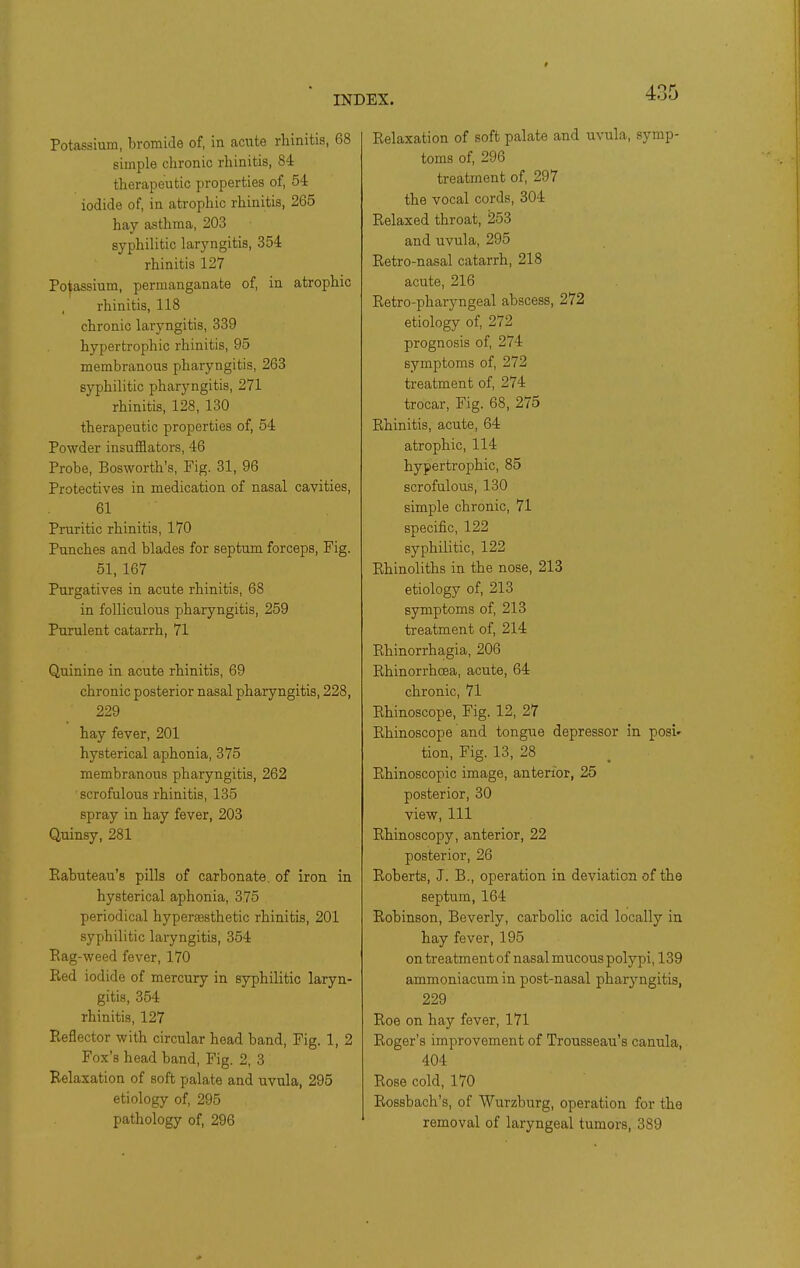 Potassium, bromide of, in acute rhinitis, 68 simple chronic rhinitis, 84 therapeutic properties of, 54 iodide of, in atrophic rhinitis, 265 hay asthma, 203 syphilitic laryngitis, 354 rhinitis 127 Po|assium, permanganate of, in atrophic rhinitis, 118 chronic laryngitis, 339 hypertrophic rhinitis, 95 membranous pharyngitis, 263 syphilitic pharyngitis, 271 rhinitis, 128, 130 therapeutic properties of, 54 Powder insufflators, 46 Probe, Bosworth's, Fig. 31, 96 Protectives in medication of nasal cavities, 61 Pruritic rhinitis, 170 Punches and blades for septum forceps. Fig. 51, 167 Purgatives in acute rhinitis, 68 in folliculous pharyngitis, 259 Purulent catarrh, 71 Quinine in acute rhinitis, 69 chronic posterior nasal pharyngitis, 228, 229 hay fever, 201 hysterical aphonia, 375 membranous pharyngitis, 262 scrofulous rhinitis, 135 spray in hay fever, 203 Quinsy, 281 Eabuteau's pills of carbonate, of iron in hysterical aphonia, 375 periodical hypersesthetic rhinitis, 201 syphilitic laryngitis, 354 Eag-weed fever, 170 Red iodide of mercury in syphilitic laryn- gitis, 354 rhinitis, 127 Reflector with circular head band. Fig. 1, 2 Fox's head band, Fig. 2, 3 Relaxation of soft palate and uvula, 295 etiology of, 295 pathology of, 296 Relaxation of soft palate and uvula, symp- toms of, 296 treatment of, 297 the vocal cords, 304 Relaxed throat, 253 and uvula, 295 Retro-nasal catarrh, 218 acute, 216 Retro-pharyngeal abscess, 272 etiology of, 272 prognosis of, 274 symptoms of, 272 treatment of, 274 trocar. Fig. 68, 275 Rhinitis, acute, 64 atrophic, 114 hypertrophic, 85 scrofulous, 130 simple chronic, 71 specific, 122 syphilitic, 122 Rhinoliths in the nose, 213 etiology of, 213 symptoms of, 213 treatment of, 214 Rhinorrhagia, 206 Rhinorrhcea, acute, 64 chronic, 71 Rhinoscope, Fig. 12, 27 Rhinoscope and tongue depressor in posi- tion. Fig. 13, 28 Rhinoscopic image, anterior, 25 posterior, 30 view. 111 Rhinoscopy, anterior, 22 posterior, 26 Roberts, J. B., operation in deviation of the septum, 164 Robinson, Beverly, carbolic acid locally in hay fever, 195 on treatment of nasal mucous polypi, 139 ammoniacum in post-nasal pharyngitis, 229 Roe on hay fever, 171 Roger's improvement of Trousseau's canula, 404 Rose cold, 170 Rossbach's, of Wurzburg, operation for the removal of laryngeal tumors, 389