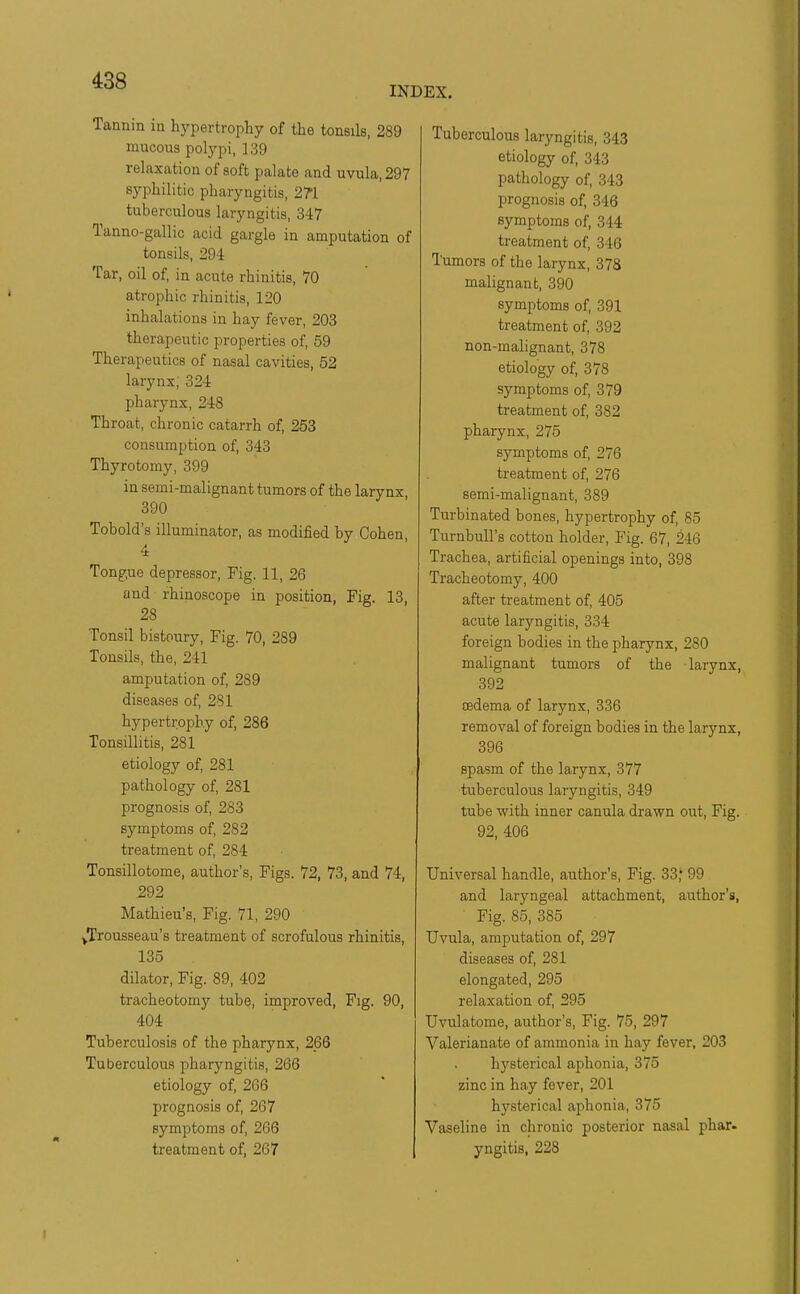 INDEX. Tannin in hypertrophy of the tonsils, 289 mucous polypi, 139 relaxation of soft palate and uvula, 297 syphilitic pharyngitis, 2?i tuberculous laryngitis, 347 Tanno-gallic acid gargle in amputation of tonsils, 294 Tar, oil of in acute rhinitis, 70 atrophic rhinitis, 120 inhalations in hay fever, 203 therapeutic properties of 59 Therapeutics of nasal cavities, 52 larynx; 324 pharynx, 248 Throat, chronic catarrh of 253 consumption of, 343 Thyrotomy, 399 in semi-malignant tumors of the larynx 390 Tobold's illuminator, as modified by Cohen 4 Tongue depressor. Fig. 11, 26 and rhinoscope in position, Fig. 13, 28 Tonsil bistoury. Fig. 70, 289 Tonsils, the, 241 amputation of, 289 diseases of 281 hypertrophy of, 286 Tonsillitis, 281 etiology of, 281 pathology of 281 prognosis of, 283 symptoms of, 282 treatment of 284 Tonsillotome, author's, Figs. 72, 73, and 74, 292 Mathieu's, Fig. 71, 290 /Trousseau's treatment of scrofulous rhinitis, 135 dilator, Fig. 89, 402 tracheotomy tube, improved, Fig. 90, 404 Tuberculosis of the pharynx, 266 Tuberculous pharyngitis, 266 etiology of, 266 prognosis of, 267 symptoms of, 266 treatment of, 267 Tuberculous laryngitis, 343 etiology of, 343 pathology of 343 prognosis of 346 symptoms of, 344 treatment of, 346 Tumors of the larynx, 378 malignant, 390 symptoms of, 391 treatment of 392 non-malignant, 378 etiology of, 378 symptoms of 379 treatment of 382 pharynx, 275 symptoms of 276 treatment of 276 semi-malignant, 389 Turbinated bones, hypertrophy of 85 Turnbull's cotton holder, Fig. 67, 246 Trachea, artificial openings into, 398 Tracheotomy, 400 after treatment of 405 acute laryngitis, 334 foreign bodies in the pharynx, 280 malignant tumors of the larynx, 392 oedema of larynx, 336 removal of foreign bodies in the larynx, 396 spasm of the larynx, 377 tuberculous laryngitis, 349 tube with inner canula drawn out, Fig. 92, 406 Universal handle, author's. Fig. 33,' 99 and laryngeal attachment, author's, Fig. 85, 385 Uvula, amputation of, 297 diseases of 281 elongated, 295 relaxation of 295 Uvulatome, author's. Fig. 75, 297 Valerianate of ammonia in hay fever. 203 hysterical aphonia, 375 zinc in hay fever, 201 hysterical aphonia, 375 Vaseline in chronic posterior nasal phar. yngitis,' 228