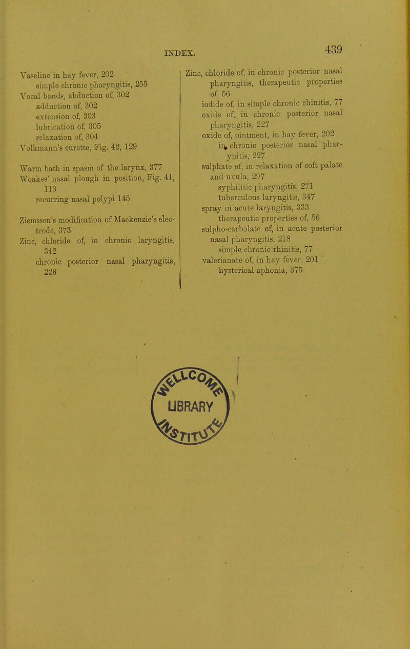 Vaseline in hay fever, 202 simple chronic pharyngitis, 255 Vocal bands, abduction of, 302 adduction of, 302 extension of, 303 lubrication of, 305 relaxation of, 304 Volkmann's curette, Fig. 42, 129 Warm bath in spasm of the larynx, 377 Woakes' nasal plough in position. Fig. 41, 113 recurring nasal polypi 145 Ziemssen's modification of Mackenzie's elec- trode, 373 Zinc, chloride of, in chronic laryngitis, 342 chronic posterior nasal pharyngitis, 228 Zinc, chloride of, in chronic posterior nasal pharyngitis, therapeutic properties of, 56 iodide of, in simple chronic rhinitis, 77 oxide of, in chronic posterior nasal pharyngitis, 227 oxide of, ointment, in hay fever, 202 iiV chronic posterior nasal phar- ynitis, 227 sulphate of, in relaxation of soft palate and uvula, 297 syphilitic pharyngitis, 271 tuberculous laryngitis, 347 spray in acute laryngitis, 333 therapeutic properties of, 56 sulpho-carbolate of, in acute posterior nasal pharyngitis, 218 simple chronic rhinitis, 77 valerianate of, in hay fever, 201 hysterical aphonia, 375