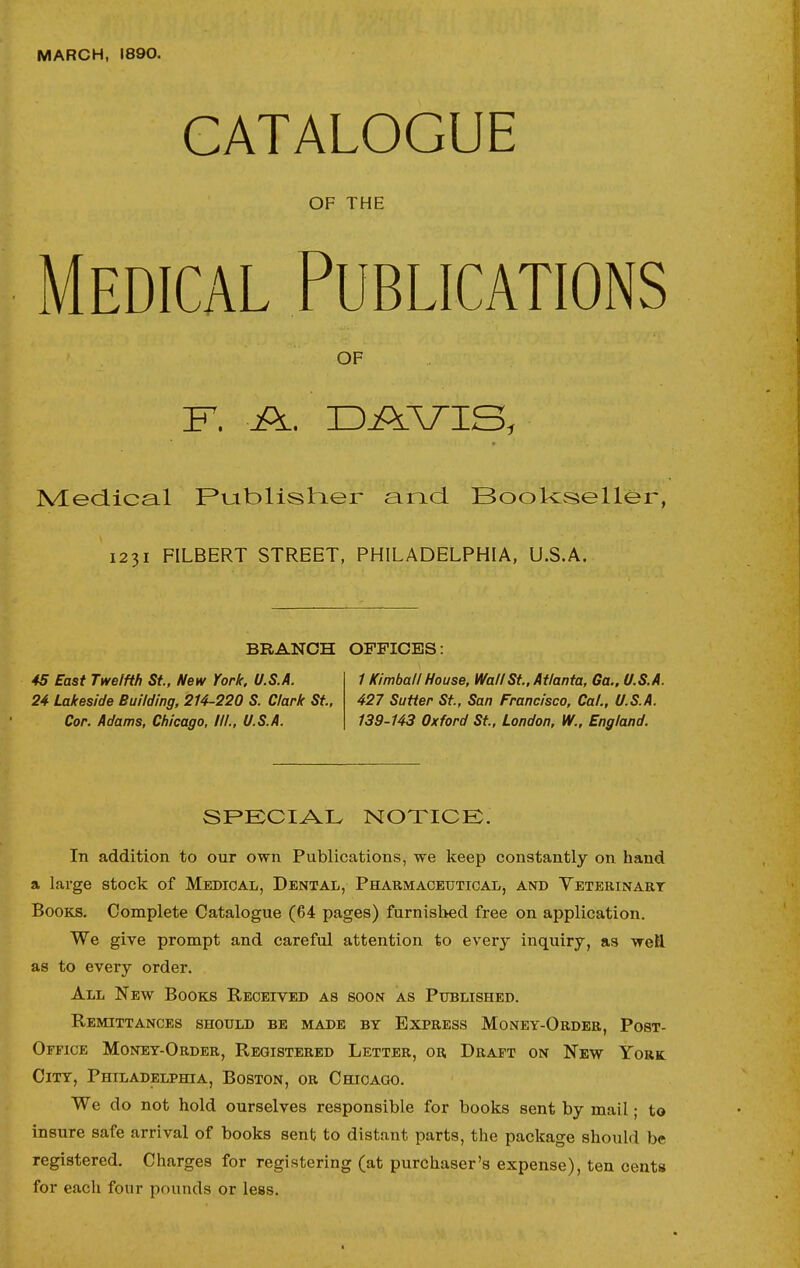 MARCH, 1890. CATALOGUE OF THE Medical Publications OF Medical F*tjiblish.er and. Bookseller, 1231 FILBERT STREET, PHILADELPHIA, U.S.A. BRANCH OFFICES: 45 East Twelfth St., New York. U.S.A. 1 Kimball House, Wall St., Atlanta, Ga., U.S.A. 24 Lakeside Building, 214-220 S. Clark St., 427 Sutter St., San Francisco, Cal., U.S.A. Cor. Adams, Chicago, III., U.S.A. 139-143 Oxford St., London, IV., England. SPECIAL NOTICE. In addition to our own Publications, we keep constantly on hand a large stock of Medical, Dental, Pharmaceutical, and Veterinart Books. Complete Catalogue (64 pages) furnished free on application. We give prompt and careful attention to every inquiry, as wett as to every order. All New Books Received as soon as Published. Remittances should be made by Express Money-Order, Post- Office Money-Order, Registered Letter, or Draft on New York City, Philadelphia, Boston, or Chicago. We do not hold ourselves responsible for books sent by mail; to insure safe arrival of books sent to distant parts, the package should be registered. Charges for registering (at purchaser's expense), ten cents for each four pounds or less.