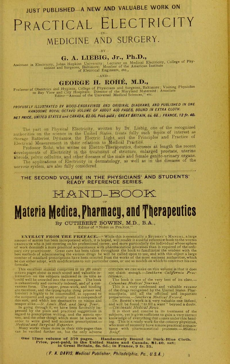 JUST PUBLISHED-A NEW AND VALUABLE WORK ON Practical Electricity MEDICINE AND SURGERY. HY G. A. LIEBIG, Jr., Ph.D., AssiMant in Electricity Johns Hopkins University; Lecturer on Medical Electricity, College of Phy- As^is.ant m 1^'<«='™, J^^Jgurgeons, Baltimore; Member of the American Institute of Electrical Engineers, etc., -AND— GEOKGE H. ROHE, M.D., Professor of Obstetrics and Hygiene, College of Physicians and Surgeons, Baltimore. Visiting Physician ^'^ ° ° ,o Bay View and City Hospitals; Director of the Maryland Maternite; Associate Editor Annual of the Universal Medical Sciences, etc. PROFUSELY ILLUSTRATED BY WOOD-ENQRAVINGS AND ORIGINAL DIAGRAMS, AND PUBLISHED IN ONE HANDSOME ROYAL OCTAVO VOLUME OF ABOUT 400 PAGES, BOUND IN EXTRA CLOTH. NET PRICE, UNITED STATES and CANADA, $2.00, Post-paid; GREAT BRITAIN, 8s. Gd.; FRANCE, 12 fr. 40. Tlie part on Physical Electricity, written by Dr. Liebig, one of the recognized jiuihorities on the science in the United States, treats fully such topics ot interest Storage Batteries, Dynamos, the Electric Light, and the Principles and Practice ot Eleiaiical Measurement in their relations to Medical Practice. Profas.sor Robe, who writes on Electro-Therapeutics, discusses at length the recent developments of Electricity in the treatment of stricture, enlarged prostate, uterine iibroids, pelvic cellulitis, and other diseases of the male and female genito-urinary ojgans. The applications of Electricity in dermatology, as well as in the diseases of the nervous system, are also fully considered. THE SECOND VOLUME IN THE PHYSICIANS' AND STUDENTS' READY REFERENCE SERIES. Materia Mediea,FliaFia6j|, and Ttierapeuties By CUTHBBRT BOWEN, M.D., B.A., Editor of  Notes on Practice. EXTRACT FROM THE PREFACE.— While this is essentially a Student's Manual, alarge amount of matter has been incorporated which, it is hoped, will render it auseful reference-book to the young GRADUATE who is just entering on his professional career, and more particularly the individual whose sphere of work demands a more practical acquaintance with pharmaceutical processes than is required of the ordi- nary city practitioner. Great care has been taken throughout the book to familiarize the student with the best methods of administering the various drugs he will be called upon to use, and with this object a large number of standard prescriptions have been selected from the works of the most eminent authorities, which he can either adopt, with modifications to suit particular cases, or use as models on which to construct his own formula;. This excellent manual comprises in its 366 small octavo pages about as much sound and valuable in- loriiiation on the subjects indicated in its title as could well be crowded into the compass. The book is exhaustively and correctly indexed, and of a con- venient form. The paper, press-work, and binding are excellent, and the typography (long primer and brevier) is highly to be commended, as opposed to the nonpareil and agate usually used incompendsof this sort, and which are destructive to vision and temper alike.—St. Louis Med. and Surg. Jour. In going through it, we have been favorably im- pressed by the plain and practical suggestions in regard to prescription writing, and the metric sys- tem, and the other things which must be known in order to write good and accurate prescriptions.— .Medical and Surgical Reporter. Many works claim more in their title-pages than i:an be verified further on, but the only adverse criticism we can make on this volume is that it does not claim enough.—Southern California Prac- titioner. The book is one of the very best of its class.— Colmnbus Medical yournal. This is a very condensed and valuable resume of the drugs recognized by the United States Phar- macopoeia, and all the officinal and important preparations.—^o/^^/zfj-M Medical Record. Dr. Bowen's work is a very valuable one indeed, and will be found to fill a want beyond a doubt. —Cincinnati Medical News. It is short and concise in its treatment of the subjects, yet it gives sufficient to gain a very correct knowledge of everything that comes under this head ing. This is a ready work for the country physician, who must 0 f necessity have a more practical acquain- tance with pharmaceutical processes.—Medical Brief. One t2mo volume of 370 pages. Handsomely Hound in Dark-Blue Cloth. I'rJce, post-paid, In the United StAtes and Canada, «1.40, net; in Great Britain, 68. 6d.; In France, 9 fr. 25.