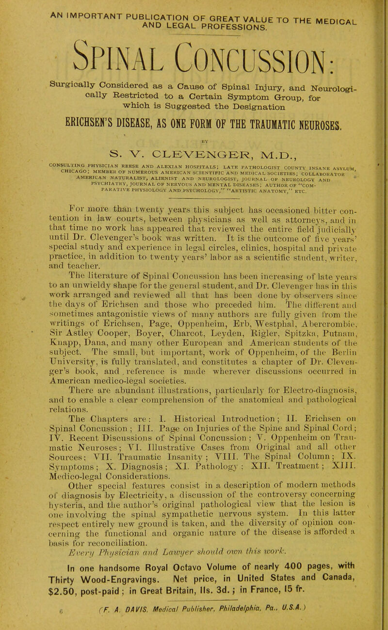 AN IMPORTANT PUBLICATION OF GREAT VALUE TO THE MEDICAL AND LEGAL PROFESSIONS. MtDICAL Spinal Concussion: Surgically Considered as a Cause of Spinal Injury, and Nevirologi- oally Bestricted to a Certain Symptom Group, for which is Suggested the Designation ERICHSEN'S DISEASE, AS ONE FORM OF THE TRAUMATIC NEUROSES. BY S. V. CLEVENQER, M.D., CONSULTING PHYSICIAN REESE AND ALEXIAN HOSPITALS; LATE PATHOLOGIST COUNTY INSANE ASYLUM CHICAGO; MEMBER OF NUMEROUS AMERICAN SCIENTIFIC AND MEDICAL societies; COLLABORATOR AMERICAN NATURALIST, ALIENIST AND NEUROLOGIST, JOURNAL OP NEUROLOGY AND PSYCHIATRY, JOURNAL OF NERVOUS AND MENTAL DISEASES; AUTHOR OF COM- PARATIVE PHYSIOLOGY AND PSYCHOLOGY, ARTISTIC ANATOMY, ETC. For more than twenty years this subject has occasioned bitter con- tention in law courts, between physicians as well as attorneys, and in that time no work has appeared that reviewed the entire field judicially until Dr. Clevenger's book was written. It is the outcome of five years' special study and experience in legal circles, clinics, hospital and private practice, in addition to twenty years' labor as a scientific student, writer, and teacher. The literature of Spinal Concussion has been increasing- of late 3^ears to an unwieldy shape for the general student, and Dr. Clevenger has in this work arranged and reviewed all that has been done by observers since the days of Erichsen and those who preceded him. The difterent am\ sometimes antagonistic views of many authors are fully given from the writings of Erichsen, Page, Oppenheim, Erb, WestphaC Abercrombie, Sir Astley Cooper, Boyer, Charcot, Leyden, Rigler, Spitzka, Putnam, Knapp, Dana, and many other European and American students of the subject. The small, but important, work of Oppenheim, of the Berlin University, is fully translated, and constitutes a chapter of Dr. Cleven- ger's book, and , reference is made wherever discussions occurred in American medico-legal societies. There are abundant illustrations, particularly for Electro-diagnosis, and to enable a clear comprehension of the anatomical and pathological relations. The Chapters are: 1. Historical Introduction; II. Erichsen on Spinal Concussion ; III. Page on Injuries of the Spine and Spinal Cord; IV. Recent Discussions of Spinal Concussion ; V. Oppenheim on Trau- matic Neuroses; VI. Illustrative Cases from Original and all other Sources; VII. Traumatic Insanity; VIII. The Spinal Column; IX. Symptoms; X. Diagnosis; XI. Pathology; XII. Treatment; XIII. Medico-legal Considerations. Other special features consist in a description of modern methods of diagnosis by Electricity, a discussion of the controversy concerning hysteria, and the author's original pathological view that the lesion is oiie involving the spinal sympathetic nervous system. In this latter respect entirely new ground is taken, and the diversity of opinion con- cerning the functional and organic nature of the disease is afforded a basis for reconciliation. Ever;/ Physician and Lawxjer should own this work. In one handsome Royal Octavo Volume of nearly 400 pages, with Thirty Wood-Engravings. Net price, in United States and Canada, $2.50, post-paid ; in Great Britain, lis. 3d.; in France, 15 fr.