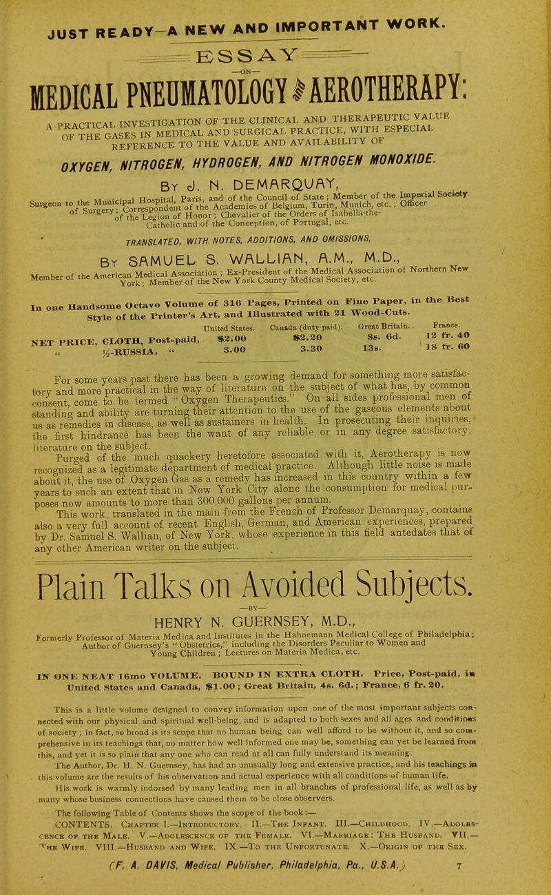 JUST READY-A NEW AND IMPORTANT WORK. MEDICAL PNEDMAT0L06YIAEROTHERAPY: . PRAPTirAl INVESTIGATION OF THE CLINICAL AND THERAPEUTIC VALUE Ov S^GAsS IN MEDICAL AND SURGICAL PRACTICE, WITH ESPECIAL Ob THE GAb^b ^^^^j^ ^^j, y^LUE AND AVAILABILITY OF OXYGEN, NITROGEN, HYDROGEN, AND NITROGEN MONOXIDE. By d. N. DEMARQUAY, u M Hn.;nital Paris and of the Council of State ; Member of the Imperial Society Surgeon «° Mn.c.pal H^^^^^^^ Academies of Belgium, Turin Munich etc. ; Officer of surgery t.or^ v^^ ^^^^^ . chevalier of the Orders of Isabella-the- Catholic and of the Conception, of Portugal, etc. TRANSLATED, WITH NOTES, ADDITIONS. AND OMISSIONS. By SAMUEU S. WALLIAN, A.M., M.D., « K- f,h. Am«ican Medical Association ; Ex-President of the Medical Association of Northern New Member of the Ani=rican^Mea»:ju/v^ ^^^^ ^^^^^ Medical Society, etc. In one Handsome Octavo Volume of 316 Pages, Printed on Fine Paper, in the Best Style of the Printer's Art, and Illustrated with 21 Wood-Cuts. United States. Canada (duty paid). Great Britain.. France. NET PRICE, CtOTH, post-paid. »8.00 82.20 8s. 6d. J'*J j^-KUSSIA, ' 3.00 3.30 13s. 18 fr. 60 For some years past there has been a growing demand for something more satisfac- tory and more practical in the way of literature on the subject of what has, by common consent, come to be termed Oxygen Therapeutics  On all sides professional men of standing and ability are turning their attention to the use of the gaseous elements about us as remedies in disease, as well as sustainers in health. In prosecuting their mquines. the first hindrance has been the want of any reliable, or in any degree satistactory, literature on the subject. ■ , ■, -^i * ^.u • „^,.r Pureed of the much quackery heretofore associated with it, Aerotherapy is now recognized as a legitimate department of medical practice. Although little noise is made about it the use of Oxygen Gas as a remedy has increased in this country within a lew years to'such an extent that in New York City alone the consumption for medical pur- poses now amounts to more than 300,000 gallons per annum This work translated in the mam from the French of Professor Demarquay, contains also a very full account of recent English, German, and American experiences, prepared by Dr. Samuel S. Wallian, of New York, whose experience in this field antedates that ot any other American writer on the subject. Plain Talks on Avoided Subjects. —BY— HENRY N. GUERNSEY, M.D., Formerly Professor of Materia Medica and Institutes in the Hahnemann Medical College of Philadelphia; Author of Guernsey's  Obstetrics, including the Disorders Peculiar to Women and Young Children ; Lectures on Materia Medica, etc. IN ONE NEAT 16mo VOI.UME. BOUND IN EXTRA CLOTH. Price, Post-paid, i« United States and Canada, SI.00 ; Great Britain, 48. 6d.; France, 6 fr. 20. This is a little volume designed to convey information upon one of the most important subjects con- nected with our physical and spiritual well-being, and is adapted to both sexes and all ages and coudrtio«i of society ; in fact, so broad is its scope that no human being can well afford to be without it, and so com- prehensive in its teachings that, no matter how well informed one may be, something can yet be learned from this, and yet it is so plain that any one who can read .-it all can fully understand its meaning. The Author, Dr. H. N. Guernsey, has had an unusually long and extensive practice, and his teachings ia this volume are the results of his observation and actual experience with all conditions of human life. His work is warmly indorsed by many leading men in all branches of professional life, as well as by- many whose business connections have caused them to be close bbservers. The following Table of Contents shows the scope of the book:— CONTENTS. Chapter 1.—Introductory. II.—The Infant. III.—Childhood. IV.—Auolbs- CENCB OF THE Male, v.—Adolescence of the Female. VI.—Marriage: The Husband. YII,— '*he Wipe. VIII.—Husband and Wife. IX.—To the Unfortunate. X.—Origin o* the Sex.