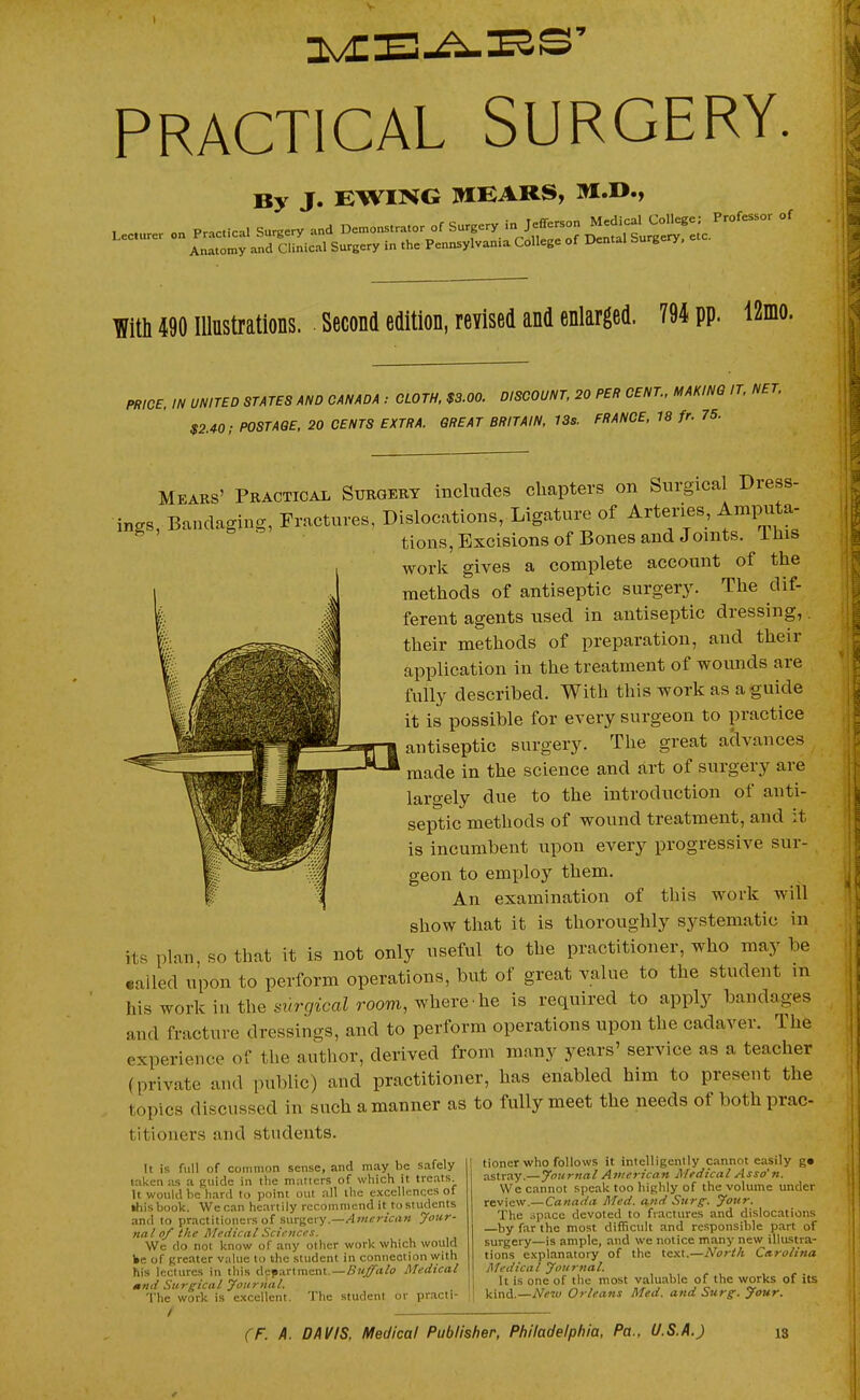 PRACTICAL SURGERY. By J. EWING IWIEARS, Lecu.er on P.c.ica. S..ery and De.ons..o. of Surpry in Jefferson Mc^^^^^^^^^^^^ Anatomy and Clinical Surgery in the Pennsylvania College of Dental burgery, TO 490 Illustrations. . Second edition, revised and enlarged. 794 pp. 12mo. PRICe. IN UNITED STATES AND CANADA : CLOTH, $3.00. DISCOUNT, 20 PER CENT., MAKING IT, NET. $2.40; POSTAGE, 20 CENTS EXTRA. GREAT BRITAIN, 13s. FRANCE, 18 fr. 75. Mears' Peactical Subgert includes chapters on Surgical Dress- ings, Bandaging, Fractures, Dislocations, Ligature of Arteries, Ampu a- ^ ' & ^' . tions,Excisionsof Bones and Joints. This work gives a complete account of the methods of antiseptic surgery. The dif- ferent agents used in antiseptic dressing,. their methods of preparation, and then- application in the treatment of wounds are fully described. With this work as a guide it is possible for every surgeon to practice antiseptic surgery. The great aclvances made in the science and art of surgery are largely due to the introduction of anti- septic methods of wound treatment, and it is incumbent upon every progressive sur- geon to employ them. An examination of this work will show that it is thoroughly systematic in its plan, so that it is not only useful to the practitioner, who may be called upon to perform operations, but of great value to the student in his work in tlie ^wrjyicaZ room, where he is required to apply bandages and fracture dressings, and to perform operations upon the cadaver. The experience of the author, derived from many years' service as a teacher (private and public) and practitioner, has enabled him to present the topics discussed in such a manner as to fully meet the needs of both prac- titioners and students. It is full of common sense, and may be safely taken as a guide in tlie matters of which it treats It would be hard to point out all the e.Kcellcnccs of »liisbook. We can heartily recommend it to students and to practitioners of surgery.—Atnerican your- nalof the Medical Sciences. We do not know of any other work which wottid ke of greater value to the student in connection with his lectures in this department.—A'K^rt/o Medical mnd Surgical yoiirnnl. 'I'he work is excellent. The student or practi- tioner who follows it intelligently cannot easily g» astray.—yournal Afiicricati Medical Asso'n. We cannot speak too highly of the volume under review.—Canada Med. and Surg. your. The .ipace devoted to fractures and dislocations by far the most difficult and responsible part of surgery—is ample, and we notice many new illustra- tions explanatory of the text.—North Carolina Medical yournal. It is one of the most valuable of the works of its Vvc^^..—Ne^u Orleans Med. and Surg. your.