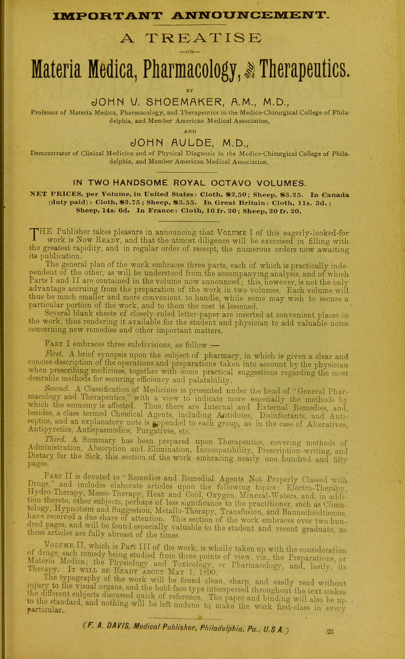 A XRKATISE Materia Medica, Pharmacology, i Therapeutics. BY cJOHN U. SHOEMAKER, A.M., M.D., Professor of Materia Medica, Pharmacology, and Therapeutics in the Medico-Chirurgical College of Phila- delphia, and Member American Medical Association, AND cJOHN AULDE, M.D., Demonstrator of Clinical Medicine and of Physical Diagnosis in the Medico-Chirurgical College of Phila- delphia, and Member American Medical Association. IN TWO HANDSOME ROYAL OCTAVO VOLUMES. NET PRICES, per Volume, in United States: Cloth, S8.50; Sheep, $3.85. In Canada (duty paid): Cloth, S8.75; Sheep, $3.55. In Great Britain: Cloth, lis. 3d. ; Sheep, 14s. 6d. In France: Cloth, 16 fr. 80; Sheep, 80 fr. 20. 'FHE Publisher takes pleasure in announcing that Volume I of this eagerly-looked-for X work is Now RsADr, and that the utmost diligence will be exercised in filling with the greatest rapidity, and in regular order of receipt, the numerous orders now awaiting its publication. The general plan of the work embraces three parts, each of which is practically inde- pendent of the other, as will be understood from the accompanying analysis, and of which Parts I and II are contained in the volume now announced; this, however, is not the only advantage accruing from the preparation of the work in two volumes. Each volume will thus be much smaller and more convenient to handle, while some may wish to secure a particular portion of the work, and to them the cost is lessened. Several blank sheets of closely-ruled letter-paper are inserted at convenient places in the work, thus rendering it available for the student and physician to add valuable notes concerning new remedies and other important matters. Part I embraces three subdivisions, as follow:— First. A brief synopsis upon the subject of pharmacy, in which is given a clear and concise description of the operations and preparations taken into account by the physician when prescribing medicines, together with some practical suggestions regarding the most desirable methods for securing efficiency and palatability. Second. A Classification of Medicines is presented under the head of  General Phar- macology and Therapeutics, with a view to indicate more especially the methods hy which the economy is affected. Thus, there are Internal and External Remedies and besides, a class termed Chemical Agents, including Agitidotes, Disinfectants, and Anti- septics, and an explanatory note is j,ppended to each group, as in the case of AUerativp'^ Antipyretics, Antispasmodics, Purgatives, etc. Third. A Summary has been prepared upon Therapeutics, covering methods of Administration, Absorption and Elimination, Incompatibility, Prescription-writing and pa^eT^ section of the work embracing nearly one hundred and fifty Part II is devoted to Remedies and Remedial Agents Not Properly Classed witli TT™F' rnu '^ludes elaborate articles upon the following topics: Electro-Therapv lIydro-Therai)y, Masso-Therapv, Heat and Cold, Oxygen, Mineral-Waters, and, in addi- tion thereto, other subjects, perhaps of less significance to the practitioner, such as Clima- tology, Hypnotism and Suggestion, Metallo-Therapy, Transfusion, and Baunscheidtisimis have received a due share of attention. This section of the work embraces over two hun^ ^htLl^T^ T 1,^'' especially valuable to the student and recent graduate as these articles are fully abreast of the times. ^ Volume II, which is Part III of the work, is whollv taken up with the consideration MatnT'SLrthJ Pr^-t'*^ from three points of view, vi'z., the Preparafo,^ o Tltr.nl ril^^ Physiology and Toxicology, or Pharmacology, anc^, lastlv its Iheiany. It WILL BE Ready ABOUT May ] 1890 , lahuj, us ,ninr; f!.*fv,''°^'''PV°^ ^l'^ ^'^^ <=1''^' ^^^<^^V' ^ud easilv read without njury to the visual organs, and the bold-face type iiiterspersek tln-ouahout thrtexT nakes ho different subjects discussed quick of reference. The paper-and bi£L wiU also e in parties'''-'^^'^ ''^ be left undone to male^he work filili^L in evel^^ 