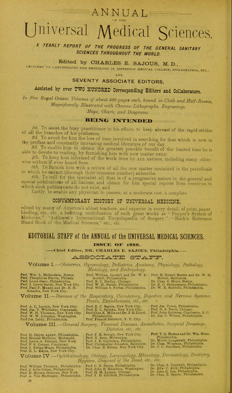 ANNUAL^ Universal Medical Sciences. A YEARLY REPORT OF THE PROGRESS OF THE GENERAL SANITARY SCIENCES THROUGHOUT THE WORLD. Edited by CHARLES E. SAJOUS, M. D LBCTUHHK ON AND HHrNOLOGV IN JEPFERSON MED.CAI. COI.LEGE, PH.I.ADEI.PH,A, ETC.. AND SEVENTY ASSOCIATE EDITORS, Assisted by over TWO HUNDRED Corresponding Editors and Collaborators. In Five Royal Octavo Volumes of about SOO pages each, bound in Cloth and Half-Russia Ma^mficently Illustrated with Oiromo-Lithographs, Engravings, Maps, Charts, and Diagrams. BEmc mXElVDED ===== '^^ '^^'l^ the busy practitioner in hi.s efforts to keep abreast of the rapid strides ol all the branches of his profession. Sd To avoid for him the loss of time involved in searching for that which is new in fcbe profuse and constantly increasing medical literature of our day. To enable him to obtain the greatest possible benefit of the limited time he is abJe to devote to reading, by furnishing him with new matter only. • ^ informed of the work done by all nations, including many other- wise seldom if ever heard from. oth To furnish him with a review of all the new matter contained in the periodicals to which he cannot (through their immense number) subscribe. 6th. To cull for the specialist all that is of a progressive nature in the general and special publications of all nations, and obtain for him special reports from countries in Avhich such publications do not exist, and La'itly, to enable any physician to possess, at a moderate cost, a complete CONTEMPORARY HISTORY OF UNIVERSAL MEDICINE, edited by many of America's ablest teachers, and superior in every detail, of print, paper, binding, etc., etc., a befitting continuation of such great works as  Pepper s System of Medicine, Ashhurst's International Encyclopisdia of Surgery,  Buck's Reference Hand-Book of the Medical Sciences, etc., etc. EDITORIAL STAFF of the ANNUAL of the UNIVERSAL MEDICAL SCIENCES. ISSVB OF 1888. Chief Editor, DR. CHAK1,ES E. SAJOUS, Philadelphia Volume I.—Obstetrics, Oyrmcology, Pediatrics, Anatomy, Physiology, Pathology, Histology, and Embryology. Prof. Wm. L. Richardson, Boston. Prof. Willium Goodoll and Dr. W. C. 1 Prof. H. Newell Martin and Dr. W. H. Prof. Theophilus Parvin. Philada. Goodell, Philudelpliia. ; Howell, BaltimorB. Prof. Louis Starr, Philadelphia. Prof. E. C. Dudley, Chicago. 1 Dr. Chas. S. Minot. Boeton. Prof. J. Lewis Smith, New York City. | Prof. W. H. Parish, Phila<lelpliia. ! Dr. E. 0. Shakespeare. Philadelphia. Prof. Paal F. Munde and Dr. E. H. i Prof. William S. Forbes, Philadelphia. ' Dr. W. X. Sudduth, Philadelphia. Grandin, New York City. | I Volume n.—Diseases of the Respiratory, Circidatory, Digestive, and Nervous Systems: Fevers, Exanthemata, etc., etc. Prof. A. L. Loomis, New York City. Prof. Ja«. T. Whittttker, Cincinnati. Prof. W. H. Thomson, New York City. Prof. W. W. Johnston, Washington. Prof Jos. Leidy, Philadelphia. Prof. E. C. Soguin, New York City. Prof. E. C. Spuzka, Now York Citv. Prof.Chas.K. Mills and Dr. J. U.Lloyd, Philadelphia. Prof. Francis Delafleld, N. Y. City. Prof. Jas. Tvsori, Philadelphia. Prof. N. S. Davis, Chicago. Prof. John Guiteras, Charleston, S. C. Dr. Jas. C. Wilson. Philadelpliia. Volume III.—General Surgery, Venereal Diseases, Anceslhetics, Surgical Dressings, Dietetics, etc., etc. Prof. F. R. Sturgis, New York Citv. • Prof. T. G. Morton and Dr. Wm. Hunt. Prof. N. Sonn, Milwaukee. 1 Pliiludolphia. Prof. J. E. Garrotsou. Philadelphia. j Dr. Morris Longstroth. Philadelphia. Prof. Christopher Johnston, Baltimore. 1 Dr. Chas. Wirgman. Phil.idoliiliia. Dr. Chas. B. Kolsev. Now York Citv. Dr. C. C. Davidson. Philadelphia, Prof. D. Hayes Agnew, Philadelphia. Prof. Hunter McGuiro, Richmond. Prof. I/Owis A. .Stim.wn. New York. Prttf. P. .S. Conner, Cincinnati. Prof. J. EwingMears, Philadelphia. Prof. E. L. Ktyes, New York City. Volume TV .—Ophthalmology, Otology, Laryngology, Rhinology, Dermatology, Dentistry, Hygiene, Disposal of (he Dead, etc., etc. Prof. William Thomson, Philadelphia. | Prof. C. N. Peirce. Philadelphia. • Dr. Chas. S. Tu™!;. Philadelplii... P«,f. J. Solis Cohen, Philadelphia. Prof. John B. Hamilton. Washington. Dr. Edw. C. Kirk. Ph.ladelnhm. IW. D. Bryson Dclavan, New York, i Prof. H. M. Lyman, Chicago. Dr. John O. Lee. I biladelphia IVof. A. Van Hurlingcn, Philadelphia. I Prof 8. H. Guilford. Phila<ielphi.. Dr. Chas. E. Sajous. Philadelphia,