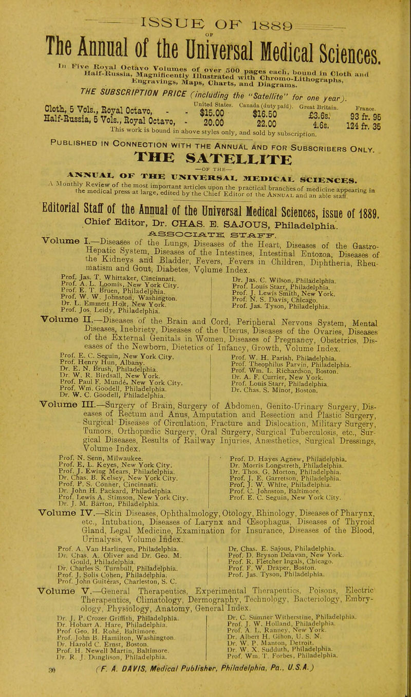 — ISSUK OK 1S{S9 — The Annual of the Universal Medical Sciences THE SUBSCRIPTION PRICE (including the '■Satellite- for one yearj Cloth, 5 Vols., Royal Octavo, - . '^ItT' (^'>,l-<'>- CroatBrUah.. Fran«=. Half-Eussia, 5 Voll, Royal Octavo, - lo'.'So ll'oS It i Jis^ This work is bound in above styles only, and sold by subscription.' PUBLISHED IN CONNECTION WITH THE ANNUAL AND FOR SUBSCRIBERS ONLY THE SAXEI.I.IXE •OF THK- Editorial Staff of the Annual of the Uniyersal Medical Sciences, issue of 1889. Chief Editor, Dr. OHAS. B. SAJOUS, Philadelphia. Volume L-Diseasea of the Lungs, Diseases of the Heart, Diseases of the Gastro- Mepatic bystem, Diseases of the Intestines, Intestinal Entozoa, Diseases of the Kidneys and Bladder, Fevers, Fevers in Children, Diphtheria, Rheu- matism and Gout, Diabetes, Volume Index. p™f A^'t ^i^'*^''' V>r.)^. C. Wilson, Philadelphia. Praf F • T fc' PKM^'h ^y- Starr, Philadelphia. Prof W W^Tn f''^t^'Ph'a- Prof. J. Lewis Smith, New York. Prof W W. Johnston Washington. Prof. N. S. Davis, Chicago Prnf Tn^.T^H S'km^^T J^' Tyson,'philadefphia. Prof. Jos. Leidy, Philadelphia. ^ j , v Volume n.—Diseases of the Brain and Cord, Peripheral Nervous System, Mental Diseases, Inebriety, Diseases of the Uterus, Diseases of the Ovaries, Diseases of the External Genitals in Women, Diseases of Pregnancy, Obstetrics Dis- eases of the Newborn, Dietetics of Infancy, Growth, Volume Index. Prof. E. C. Seguin, New York City. Prof. Henry Hun, Albany. Dr. E. N. Brush, Philadelphia Dr. W. R. Birdsall, New York. Prof. W. H. Parish, Philadelphia. Prof. Theophilus Parvin, Philadelphia. Prof. Wm. L. Richardson, Boston. Dr. A. F. Currier, New York. Prof. Louis Starr, Philadelphia. Dr. Chas. S. Minot, Boston. Prof. Paul F. Munde, New York City. Prof. Wm. Goodell, Philadelphia. Dr. W. C. Goodell, Philadelphia. Volume in.—Surgery of Brain, Surgery of Abdomen, Genito-Urinaij Surgery, Dis- eases of Rectum and Anus, Amputation and Resection and Plastic Surgery, Surgical Diseases of Circulation, Fracture and Dislocation, Military Surgery, Tumors, Orthopedic Surgery, Oral Surgery, Surgical Tuberculosis, etc.. Sur- gical Diseases, Results of Railway Injuries, Anaesthetics, Surgical Dressings, Volume Index. Prof. N. Senn, Milwaukee. Prof. E. L. Keyes, New York City. Prof. J. Ewing Mears, Philadelphia. Dr. Chas. B. Kelsey, New York City. Prof. P. S. Conner, Cincinnati. Dr. John H. Packard, Philadelphia. Prof. Lewis A. Stimson, New York City. Dr. J. M. Barton, Philadelphia. Volume IV.—Skin Diseases, Ophthalmology, Otology, Rhinology, Diseases of Pharynx, etc.. Intubation, Diseases of Larynx and ffisopliagus. Diseases of Thyroid Gland, Legal Medicine, Examination for Insurance, Diseases of the Blood, Urinalysis, Volume Index. Prof. D. Hayes Agnew, Philadelphia. Dr. Morris Longstreth, Philadelphia. Dr. Thos. G. Morton, Philadelphia. Prof. J. E. Garretson, Philadelphia. Prof. J. W. White, Philadelphia. Prof. C. Johnston, Baltimore. Prof. E. C. Seguin, New York c;ity. Prof. A. Van Harlingen, Philadelphia. ]^r. Chas. A. Oliver and Dr. Geo. M. Gould, Philadelphia. Dr. Ch.-irles S. Turnbull, Philadelphia. Prof. J. Solis Cohen, Philadelphia. Prof John Guiteras, Charleston, S. C. Dr. Chas. E. Sajous, Philadelphia. Prof. D. Bryson Delavan, New York, Prof. R. Fletcher Ingals, Chicago. Prof. F. W. Draper. Boston. Prof. Jas. Tyson, Philadelphia. Volume V.—General Therapeutics, Experimental Therapeutics, Poison.s, Electric Therapeutics, Climatology, Dermography, Technology, Bacteriology, Embry- ology, Physiology, Anatomy, General Index. l)r. J. P. Crozer GrilTith, Philadelphia. Dr. Hobart A. Hare, Philadelphia. Prof Geo. H. Rohe, Baltimore. Prof. John B. Hamilton, Washington. Dr. Harold C. Ernst, Boston. Prof. H. Newell Marl in, Baltimore. Dr. R, J. Dunglison, Philadelphia. Dr. C. Sumner Withei-stine, Philadelphia. Prof, J. W. Holland, Philadelphia. Prof. A I.. Raiiney. New Yo Dr. Albert H. Gihon. U. S. N. Ur W. P. Manion, Ilclroit. Dr. W. X. SudcUith. Philadelphia. Prof. Wm. v. Forbes, Philadelphia.