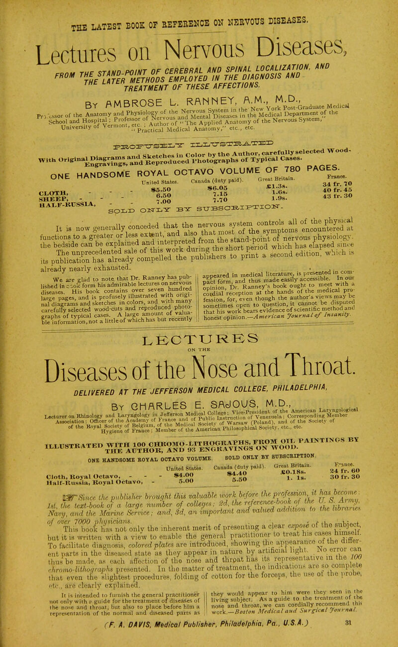 THE LATEST BOOK 07 EEFBEEKOB OH HEBVOUS DISEASES. Lectures on Nervous Diseases, THE '-'^^^\'^Ij^j„e^t of these AFFECTIONS. BY /AMBROSE L. R/^N^'EY A^M. M^^^^^^^ Pr, -.ssor of the Anatomy and Physiology of the Nervous Sy^ em .n he^N^^ , ,he |choo?and Hospital ; Professor of^^t^oronThl rpJlfed Anl.omy of the Nervous System, University of Vermont, f/^p- Authot^of^^ ^^^^ ONE HANDSOME ROYAL OCTAVO VOLUME OF 780 PAGES.__ iJiS?: - - - ;5g ;:S.. •^» HA..r-KrssiA, ^^^^ o^^^ sTTBScrF^i^xio:^- already nearly exhausted. We are glad to note that Dr. Ranney has pub- lished in c-.o5 form his admirable lectures on nervous diseases. His book contains over seven hundred large pages, and is profusely illustrated with origi- nal diagrams and sketches in colors, and with inany carefully selected wood-cuts and reproduced photo- eraohs of typical cases. A large amount of valua ble^nformaUon.not a little of which has but recently appeared in medical literature is presented in com oact form, and thus made easily accessible In our Son, Dr. Ranney's book ought to meet with a cSidial reception at the hands of the medical pro- fession, for, even though the author's views may be sometTmes open to question, it cannot be disputed rt hirwork bears evidence of scient fic method and honest opinion.-^w^'-^Van Journal of Insanity.^ ON THE Diseases of the Nose and Tiiroat. DELIVERED AT THE JEFFERSON MEDICAL COLLEGE PHILADELPHIA, By CHARLES E. SAdOUS, M.D., l_i I v^ i 11 11 X r.„ii„„o. Vice-President of the Amevioan Laryngological Lecturer Rhinology and Laryngology in Jefferson Medim College ^V^^^^^^^ Corresponding Member ONE HANDSOME KOYAL OCTAVO VOLUME. SOLD ONLY BY SUBSCRIPTION. United States. Canada (duty paid). Oreat Britain. Cloth, Royal Octavo, - - - »4.00 ^ 30 ft.. 30 Hair-Russia, Koyal Octavo, - 5.00 o-O Since the pMkhcr brougham valuable work before the pro.femort, U '^^ ; M, th!texUook of a large number of colleges; 2d, the rfrcncM^ t^he U- f^^^ Navy, and the Mdrine Service; and, 3d, an important and vahted addition to the libiane^ of over 7000 physicians. , „„,;; „f fU^ onV,;onf ^ This boot has not only the inherent merit of presenting a clear expose of the subject but it 18 written with a view to enable the general practitioner to treat his cases himself. To facilitate diagnosis, colored plates are introduced, showing the apnearance of the dittei - ent parts in the d,sea,sed state as they appear in nature by artificial light. No erioi can thus be made, as each affection of the nose and thrpat has its representative m the 100 r.hromo-lithoaraphs presented. In the matter of treatment, the indications are so complete that even the slightest procedures, folding of cotton for the forceps, the une ot the probe, etc., sire clearly explained. It is intended to furnish the general practitioner not only with ? guide for the treatment of diseases of the nose and throat, but also to place before him a representation of the normal and diseased parts as they would appear to him were they seen in the living subject. As a guide to the treatment of the nose and throat, we can cordially recoinmend th» work.—J?of;<« Medical and Surreal Journal.