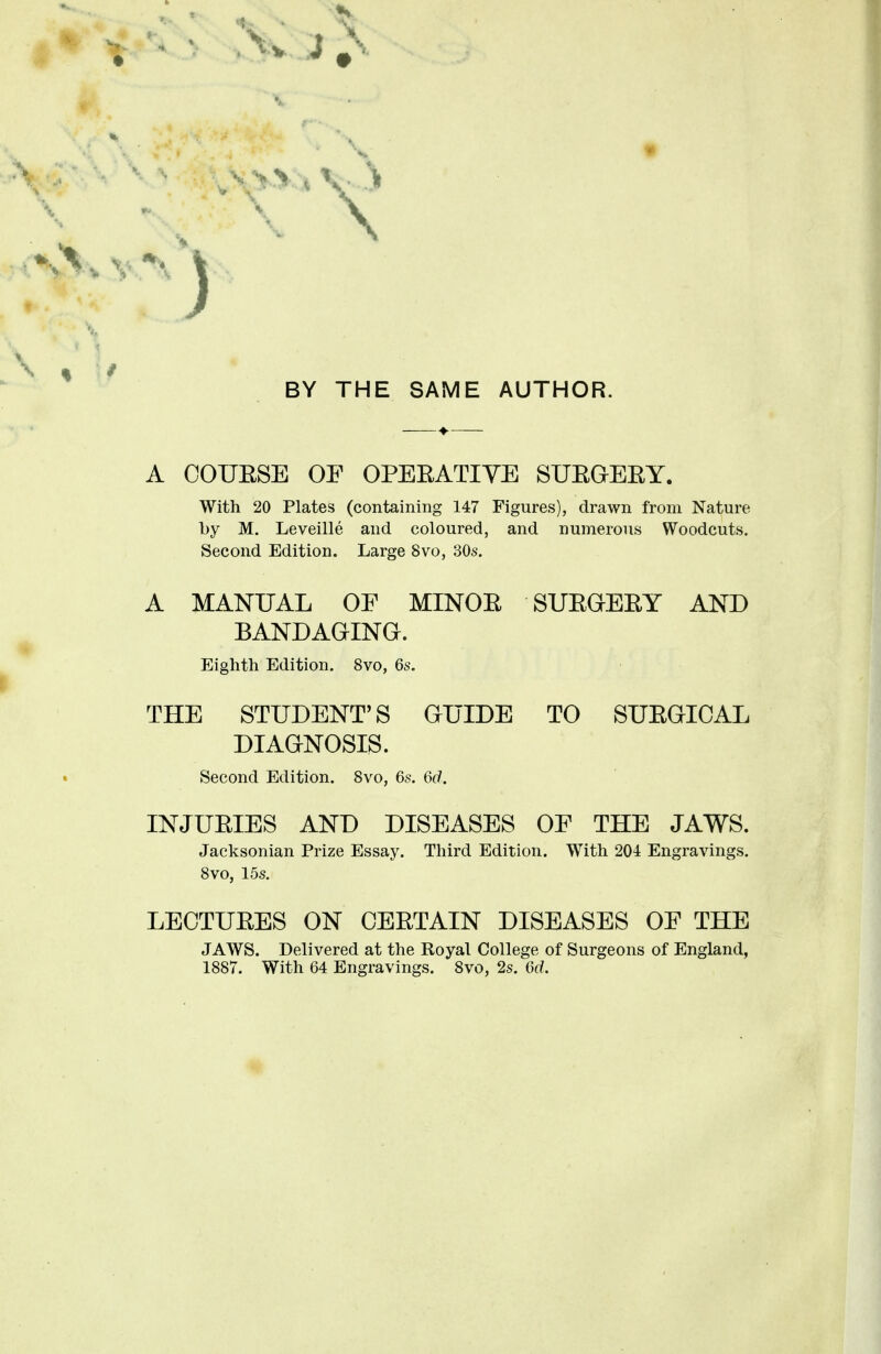 * BY THE SAME AUTHOR. A COUESE OF OPEBATIVE SUEGEEY. With 20 Plates (containing 147 Figures), drawn from Nature by M. Leveille and coloured, and numerous Woodcuts. Second Edition. Large 8vo, 30s. A MANUAL OF MINOE SUEGEEY AND BANDAGING. Eighth Edition. 8vo, 6s. THE STUDENT'S GUIDE TO SUEGICAL DIAGNOSIS. Second Edition. 8vo, 6s. 6d. INJUEIES AND DISEASES OF THE JAWS. Jacksonian Prize Essay. Third Edition. With 204 Engravings. 8vo, 15s. LECTUEES ON CEETAIN DISEASES OF THE JAWS. Delivered at the Royal College of Surgeons of England,