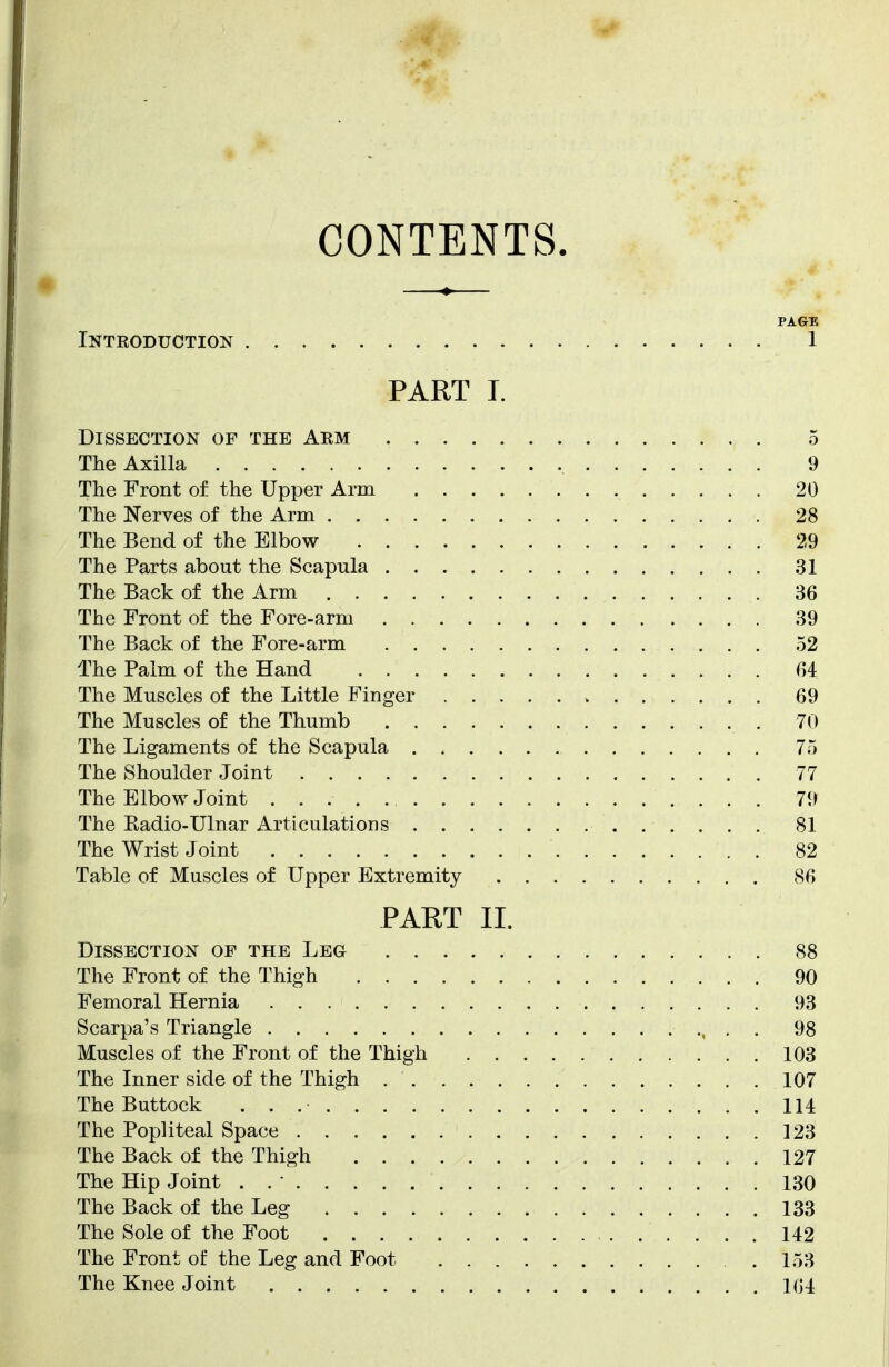 PAGE Inteoduction 1 PART I. Dissection of the Aem 5 The Axilla 9 The Front of the Upper Arm 20 The Nerves of the Arm 28 The Bend of the Elbow 29 The Parts about the Scapula 31 The Back of the Arm 36 The Front of the Fore-arm 39 The Back of the Fore-arm 52 The Palm of the Hand 64 The Muscles of the Little Finger 69 The Muscles of the Thumb 70 The Ligaments of the Scapula 75 The Shoulder Joint 77 The Elbow Joint 79 The Kadio-Ulnar Articulations 81 The Wrist Joint 82 Table of Muscles of Upper Extremity 86 PART II. Dissection of the Leg 88 The Front of the Thigh 90 Femoral Hernia 93 Scarpa's Triangle 98 Muscles of the Front of the Thigh 103 The Inner side of the Thigh 107 The Buttock 114 The Popliteal Space 123 The Back of the Thigh 127 The Hip Joint . . • 130 The Back of the Leg 133 The Sole of the Foot 142 The Front of the Leg and Foot .153 The Knee Joint 164