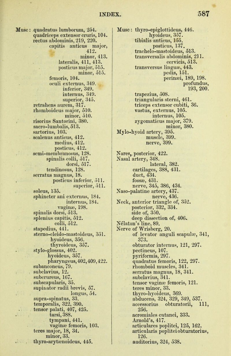 Muse : quadratus lumborum, 254. quadriceps extensor cruris, 104. rectus abdominis, 219, 220. capitis anticus major, 412. minor, 413. lateralis, 411, 413^ posticus major, 515. minor, 515. femoris, 104. oculi externus, 349. inferior, 349. internus, 349. superior, 345. retrahens aurem, 317. rhomboideus major, 510. minor, 510. risorius Santorini, 380. sacro-lumbalis, 513. sartorius, 103. scalenus anticus, 412. medius, 412. posticus, 412. semi-membranosus, 128. spinalis colli, 517. dorsi, 517. tendinosus, 128. serratus magnus, 18. posticus inferior, 511. superior, 511. soleus, 135. sphincter ani externus, 184. internus, 184. vaginae, 198. spinalis dorsi, 513. splenitis capitis, 512. colli, 512. stapedius, 441. sterno-cleido-mastoideus, 351. hyoideus, 356. thyroideus, 357. stylo-glossus, 402. hyoideus, 357. pharyngeus, 402,409,422. subanconeus, 79. subclavius, 12. subcrureus, 167. subscapularis, 35. supinator radii brevis, 57. longus, 54. supra-spinatus, 33. temporalis, 322, 390. tensor palati, 407, 425. tarsi, 388. tympani, 441. vaginae femoris, 103. teres major, 18, 34. minor, 33. thyro-arytaenoideus, 445. Muse: thyro-epiglottideus, 446. hyoideus, 357. tibialis anticus, 155. posticus, 137. trachelo-mastoideus, 513. transversalis abdominis, 211. cervicis, 513. transversus linguae, 443. pedis, 151. perinad, 189, 198. profundus, 193, 200. trapezius, 508. triangularis sterni, 461. triceps extensor cubiti, 36. vastus, externus, 105. internus, 105. zygomaticus major, 379. minor, 380. Mylo-hyoid artery, 395. muscle, 399. nerve, 399. Nares, posterior, 422. Nasal artery, 348. lateral, 382. cartilages, 388, 431. duct, 434. fossae, 431. nerve, 345, 386, 434. Naso-palatine artery, 437. nerve, 436. Neck, anterior triangle of, 352. posterior, 332, 334. side of, 350. deep dissection of, 406.. Nelaton's line, 89. Nerve of Wrisberg, 20. of levator anguli scapulae, 341, 373. obturator internus, 121, 297. pectineus, 107. pyriformis, 297. quadratus femoris, 122, 297. rhomboid muscles, 341. serratus magnus, 18, 341. subclavius, 341. tensor vaginae femoris, 121. teres minor, 33. thyro-hyoideus, 369. abducens, 324, 329, 349, 537. accessorius obturatorii, 111, 256. acromiales cntanei, 333. Arnold's, 417. articulares poplitei, 125, 162. articularis poplitei obturatorius, 126. auditorius, 324, 538.