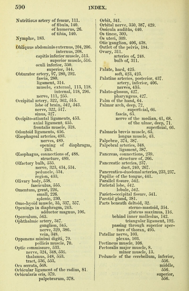 Nutritions artery of femur, 111. of fibula, 140. of humerus, 26. of tibia, 140. Nymplne, 183. Obliquus abdominis externus, 204,206. internus, 208. capitis inferior muscle, 515. superior muscle, 516. oculi inferior, 350. superior, 344. Obturator artery, 97, 280, 292. fascia, 280. ligament, 314. muscle, external, 113, 118. internal, 118, 296. nerve, 111, 255. Occipital artery, 322, 362, 515. lobe of brain, 542, 543. nerve, 322, 517. sinus, 327. Occipito-atlantal ligaments, 453. axial ligament^ 455. frontalis muscle, 318. Odontoid ligaments, 456. (Esophageal arteries, 493. nerves, 489. opening of diaphragm, 243. (Esophagus, connections of, 488. structure, 489. Olfactory bulb, 535. nerve, 323, 434, 534. peduncle, 534. region, 433. Olivary body, 538. fasciculus, 555. Omentum, great, 226. small, 226. splenic, 230. Omo-hyoid muscle, 35, 337, 357. Openings in diaphragm, 243. adductor magnus, 106. Operculum, 543. Ophthalmic artery, 347. ganglion, 345. nerve, 329, 386. vein, 348. Opponens minimi digiti, 70. pollicis muscle, 70. Optic commissure, 533. nerve, 324, 348, 536. thalamus, 548, 553. tract, 536, 553. Ora serrata, 568. Orbicular ligament of the radius, 81, Orbicularis oris, 379. palpebrarum, 378. Orbit, 341. Orbital nerve, 350, 387, 429. Ossicula auditus, 440. Os tinea?, 309. Os uteri, 309. Otic'ganglion, 406, 438. Outlet of the pelvis, 184. Ovary, 311. arteries of, 248. bulb of, 311. Palate, hard, 425. soft, 423, 425. Palatine arteries, posterior, 437. artery, inferior, 406. nerves, 435. Palato-glossus, 427. pharyngeus, 427. Palm of the hand, 64. Palmar arch, deep, 72. superficial, 66. fascia, 65. nerve of the median, 41, 68. of the ulnar, deep, 71. superficial, 66. Palmaris brevis muscle, 65. longus muscle, 43. Palpebral, 374, 387- Palpebral arteries, 348. ligament, 387. Pancreas, connections, 239. structure of, 266. Pancreatic arteries, 237. duct, 240, 267. Pancreatico-duodenal arteries, 233,237. Papilla? of the tongue, 441. Parallel fissure, 542. Parietal lobe, 542. lobule, 542. Parieto-occipital fissure, 541. Parotid gland, 381. Parts beneath deltoid, 32. sterno-mastoid, 354. gluteus maximus, 116. behind inner malleolus, 142. triangular ligament, 192. passing through superior aper- ture of thorax, 495. Patellar nerve, 103. plexus, 103. Pectineus muscle, 108. Pectoralis major muscle, 8. minor muscle, 13. Peduncle of the cerebellum, inferior, 556. middle, 556. superior, 556.