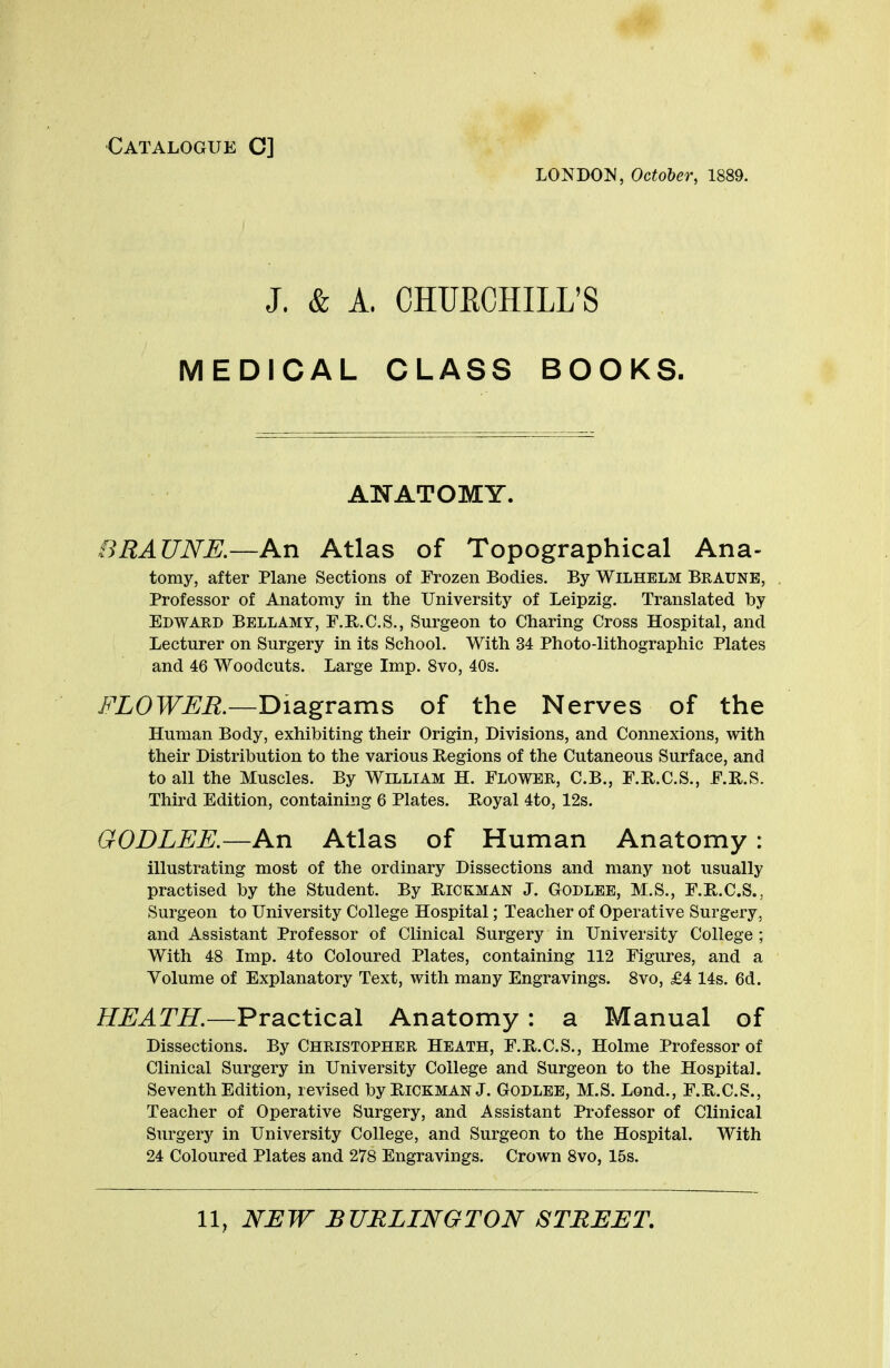 Catalogue C] LONDON, October, 1889. J. & A. CHUKCHILL'S MEDICAL CLASS BOOKS. ANATOMY. BRAUNE.—An Atlas of Topographical Ana- tomy, after Plane Sections of Frozen Bodies. By WiLHELM BRAUNE, Professor of Anatomy in the University of Leipzig. Translated by Edward Bellamy, F.R.C.S., Surgeon to Charing Cross Hospital, and Lecturer on Surgery in its School. With 34 Photo-lithographic Plates and 46 Woodcuts. Large Imp. 8vo, 40s. FLOWER.—Diagrams of the Nerves of the Human Body, exhibiting their Origin, Divisions, and Connexions, with their Distribution to the various Regions of the Cutaneous Surface, and to all the Muscles. By William H. Flower, C.B., F.R.C.S., F.B.S. Third Edition, containing 6 Plates. Royal 4to, 12s. GODLEE.—An Atlas of Human Anatomy : illustrating most of the ordinary Dissections and many not usually practised by the Student. By Hickman J. Godlee, M.S., F.R.C.S., Surgeon to University College Hospital; Teacher of Operative Surgery, and Assistant Professor of Clinical Surgery in University College ; With 48 Imp. 4to Coloured Plates, containing 112 Figures, and a Volume of Explanatory Text, with many Engravings. 8vo, £4 14s. 6d. HEATH.—Practical Anatomy : a Manual of Dissections. By Christopher Heath, F.R.C.S., Holme Professor of Clinical Surgery in University College and Surgeon to the Hospital. Seventh Edition, revised by Hickman J. Godlee, M.S. Lond., F.B.C.S., Teacher of Operative Surgery, and Assistant Professor of Clinical Surgery in University College, and Surgeon to the Hospital. With 24 Coloured Plates and 278 Engravings. Crown 8vo, 15s. 11, NEW BURLINGTON STREET