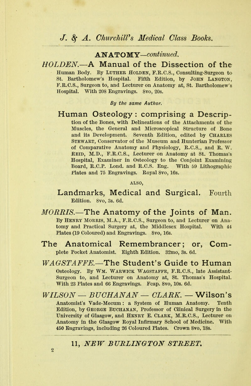 A WAT O MY—continued. HOLDEN.—A Manual of the Dissection of the Human Bodyt By LUTHER Holden, F.R.C.S., Consulting-Surgeon to St. Bartholomew's Hospital. Fifth Edition, by John Langton, F.R.C.S., Surgeon to, and Lecturer on Anatomy at, St. Bartholomew's Hospital. With 208 Engravings. 8vo, 20s. By the same Author. Human Osteology : comprising a Descrip- tion of the Bones, with Delineations of the Attachments of the Muscles, the General and Microscopical Structure of Bone and its Development. Seventh Edition, edited by Charles Stewart, Conservator of the Museum and Hunterian Professor of Comparative Anatomy and Physiology, R.C.S., and R. W. HELD, M.D., F.B.C.S., Lecturer on Anatomy at St. Thomas's Hospital, Examiner in Osteology to the Conjoint Examining Board, B..C.P. Lond. and B.C.S. Eng. With 59 Lithographic Plates and 75 Engravings. Royal 8vo, 16s. ALSO, Landmarks, Medical and Surgical. Fourth Edition. 8vo, 3s. 6d. MORRIS.—The Anatomy of the Joints of Man. By Henry Morris, M.A., F.R.C.S., Surgeon to, and Lecturer on Ana- tomy and Practical Surgery at, the Middlesex Hospital. With 44 Plates (19 Coloured) and Engravings. 8vo, 16s. The Anatomical Remembrancer; or, Com- plete Pocket Anatomist. Eighth Edition. 32mo, 3s. 6d. WAGSTAFFE.—The Student's Guide to Human Osteology. By Wm. Warwick Wagstaffe, F.R.C.S., late Assistant- Surgeon to, and Lecturer on Anatomy at, St. Thomas's Hospital. With 23 Plates and 66 Engravings. Fcap. 8vo, 10s. 6d. WILSON — BUCHANAN — CLARK. — Wilson's Anatomist's Vade-Mecum: a System of Human Anatomy. Tenth Edition, by George Buchanan, Professor of Clinical Surgery in the University of Glasgow, and Henry E. Clark, M.R.C.S., Lecturer on Anatomy in the Glasgow Koyal Infirmary School of Medicine. With 450 Engravings, including 26 Coloured Plates. Crown 8vo, 18s. 11, NEW BURLINGTON STREET,