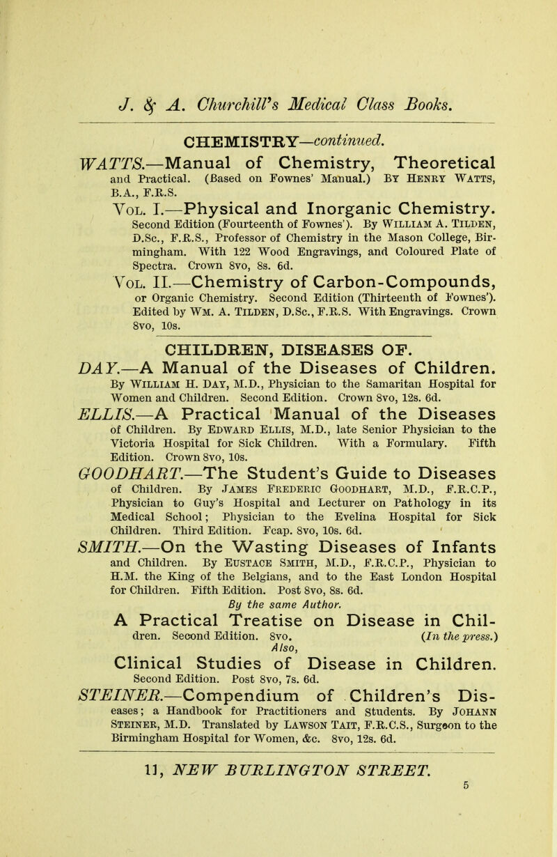 C HE MI S TRY—continued. WATTS.—Manual of Chemistry, Theoretical and Practical. (Based on Fownes' Manual.) By Henry Watts, B.A., F.R.S. Vol. I.—Physical and Inorganic Chemistry. Second Edition (Fourteenth of Fownes'). By William A. Tilden, D.Sc., F.H.S., Professor of Chemistry in the Mason College, Bir- mingham. With 122 Wood Engravings, and Coloured Plate of Spectra. Crown 8vo, 8s. 6d. Vol. II.—Chemistry of Carbon-Compounds, or Organic Chemistry. Second Edition (Thirteenth of Fownes'). Edited by Wm. A. Tilden, D.Sc, F.H.S. With Engravings. Crown 8vo, 10s. CHILDREN, DISEASES OF. DAY.—A Manual of the Diseases of Children. By William H. Day, M.D., Physician to the Samaritan Hospital for Women and Children. Second Edition. Crown 8vo, 12s. 6d. ELLIS.—A Practical Manual of the Diseases of Children. By Edward Ellis, M.D., late Senior Physician to the Victoria Hospital for Sick Children. With a Formulary. Fifth Edition. Crown 8vo, 10s. GOODHART.—The Student's Guide to Diseases of Children. By James Frederic Goodhart, M.D., F.R.C.P., Physician to Guy's Hospital and Lecturer on Pathology in its Medical School; Physician to the Evelina Hospital for Sick Children. Third Edition. Fcap. 8vo, 10s. 6d. SMITH.—On the Wasting Diseases of Infants and Children. By Eustace Smith, M.D., F.E.C.P., Physician to H.M. the King of the Belgians, and to the East London Hospital for Children. Fifth Edition. Post 8vo, 8s. 6d. By the same Author. A Practical Treatise on Disease in Chil- dren. Second Edition. 8vo. <Jn the press.) Also, Clinical Studies of Disease in Children. Second Edition. Post 8vo, 7s. 6d. STEINER.—Compendium of Children's Dis- eases; a Handbook for Practitioners and Students. By Johann Steiner, M.D. Translated by LAWSON Tait, F.R.C.S., Surgaon to the Birmingham Hospital for Women, &c. 8vo, 12s. 6d. 11, NEW BURLINGTON STREET.