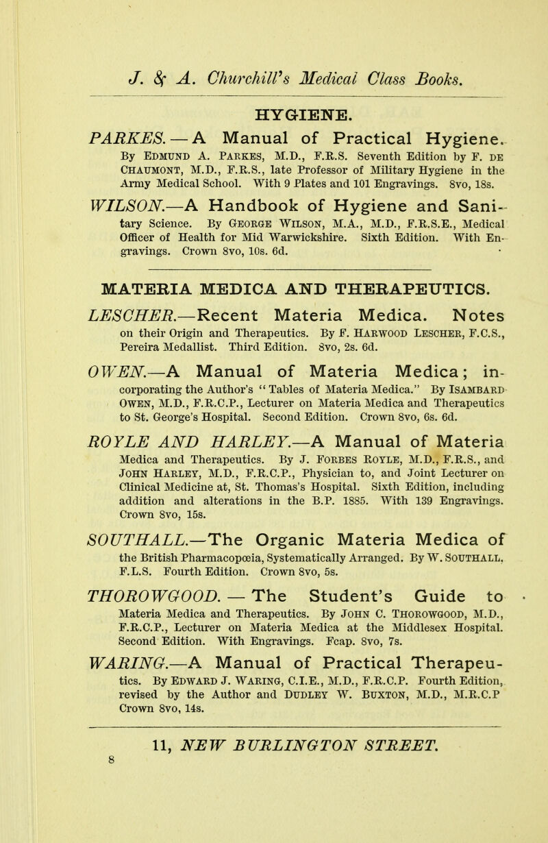 HYGIENE. PARKES. — A Manual of Practical Hygiene. By EDMUND A. PARKES, M.D., F.R.S. Seventh Edition by F. DE Chaumont, M.D., F.R.S., late Professor of Military Hygiene in the Army Medical School. With 9 Plates and 101 Engravings. 8vo, 18s. WILSON.—A Handbook of Hygiene and Sani- tary Science. By George Wilson, M.A., M.D., F.R.S.E., Medical Officer of Health for Mid Warwickshire. Sixth Edition. With En- gravings. Crown 8vo, 10s. 6d. MATERIA MEDICA AND THERAPEUTICS. LESCHER.—Recent Materia Medica. Notes on their Origin and Therapeutics. By F. Harwood Lescher, F.C.S., Pereira Medallist. Third Edition. 8vo, 2s. 6d. OWEN.—A Manual of Materia Medica; in- corporating the Author's  Tables of Materia Medica. By Isambard Owen, M.D., F.R.C.P., Lecturer on Materia Medica and Therapeutics to St. George's Hospital. Second Edition. Crown 8vo, 6s. 6d. ROYLE AND HARLEY.—A Manual of Materia Medica and Therapeutics. By J. Forbes Boyle, M.D., F.R.S., and JOHN HARLEY, M.D., F.R.C.P., Physician to, and Joint Lecturer on Clinical Medicine at, St. Thomas's Hospital. Sixth Edition, including addition and alterations in the B.P. 1885. With 139 Engravings. Crown 8vo, 15s. SOUTH ALL.—The Organic Materia Medica of the British Pharmacopoeia, Systematically Arranged. By W. Southall. F.L.S. Fourth Edition. Crown 8vo, 5s. THOROWGOOD. — The Student's Guide to Materia Medica and Therapeutics. By John C. Thorowgood, M.D., F.B.C.P., Lecturer on Materia Medica at the Middlesex Hospital. Second Edition. With Engravings. Fcap. 8vo, 7s. WARING.—A Manual of Practical Therapeu- tics. By EDWARD J. WARING, C.I.E., M.D., F.Pv.C.P. Fourth Edition, revised by the Author and Dudley W. Buxton, M.D., M.R.C.P Crown 8vo, 14s. 11, NEW BURLINGTON STREET