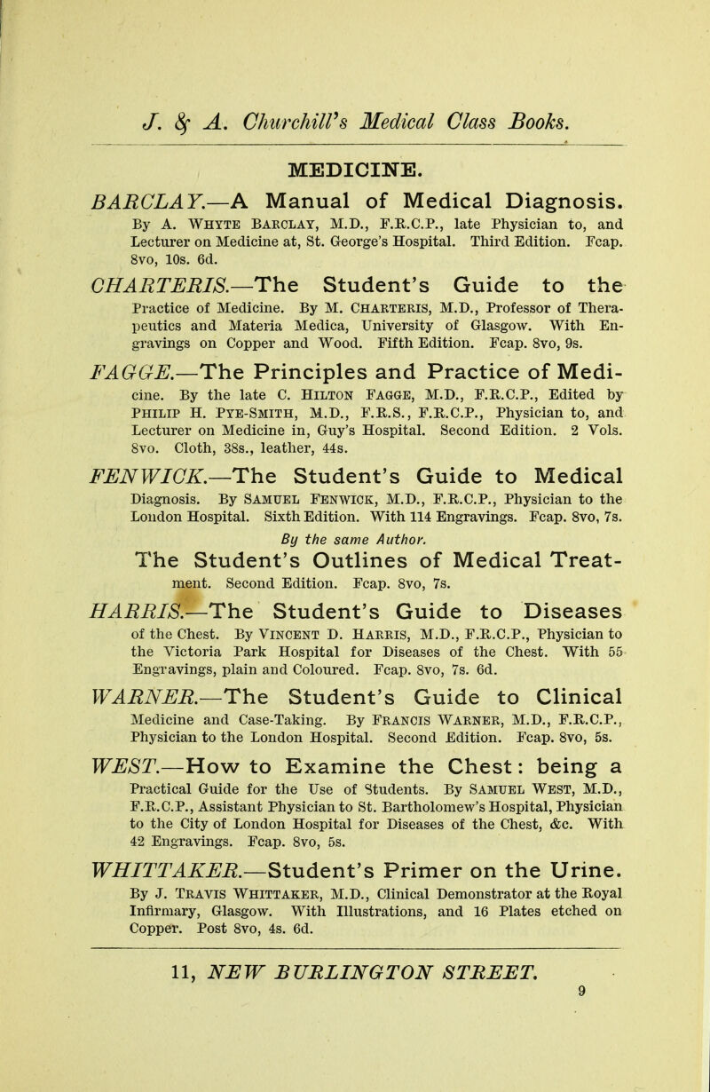 MEDICINE. BARCLAY.—A Manual of Medical Diagnosis. By A. Whyte Barclay, M.D., F.Pv.C.P., late Physician to, and Lecturer on Medicine at, St. George's Hospital. Third Edition. Fcap. 8vo, 10s. 6d. CHARTERIS.—The Student's Guide to the Practice of Medicine. By M. CHARTERIS, M.D., Professor of Thera- peutics and Materia Medica, University of Glasgow. With En- gravings on Copper and Wood. Fifth Edition. Fcap. 8vo, 9s. FAGGE.—The Principles and Practice of Medi- cine. By the late C. Hilton Eagge, M.D., F.Pv.C.P., Edited by Philip H. Pye-Smith, M.D., F.B.S., F.R.C.P., Physician to, and Lecturer on Medicine in, Guy's Hospital. Second Edition. 2 Vols. Svo. Cloth, 38s., leather, 44s. FENWICK.—The Student's Guide to Medical Diagnosis. By Samuel Fenwick, M.D., E.Pv.C.P., Physician to the London Hospital. Sixth Edition. With 114 Engravings. Ecap. 8vo, 7s. By the same Author. The Student's Outlines of Medical Treat- ment. Second Edition. Ecap. 8vo, 7s. HARRIS.—The Student's Guide to Diseases of the Chest. By Vincent D. HARRIS, M.D., E.Pv.C.P., Physician to the Victoria Park Hospital for Diseases of the Chest. With 55 Engravings, plain and Coloured. Ecap. 8vo, 7s. 6d. WARNER.—The Student's Guide to Clinical Medicine and Case-Taking. By Erancis Warner, M.D., F.R.C.P., Physician to the London Hospital. Second Edition. Fcap. 8vo, 5s. WEST.—How to Examine the Chest: being a Practical Guide for the Use of Students. By Samuel West, M.D., F.Pv.C.P., Assistant Physician to St. Bartholomew's Hospital, Physician to the City of London Hospital for Diseases of the Chest, &c. With 42 Engravings. Fcap. 8vo, 5s. WHITT A KER.—Student's Primer on the Urine. By J. Travis Whittaker, M.D., Clinical Demonstrator at the Royal Infirmary, Glasgow. With Illustrations, and 16 Plates etched on Copper. Post 8vo, 4s. 6d. 11, NEW BURLINGTON STREET.