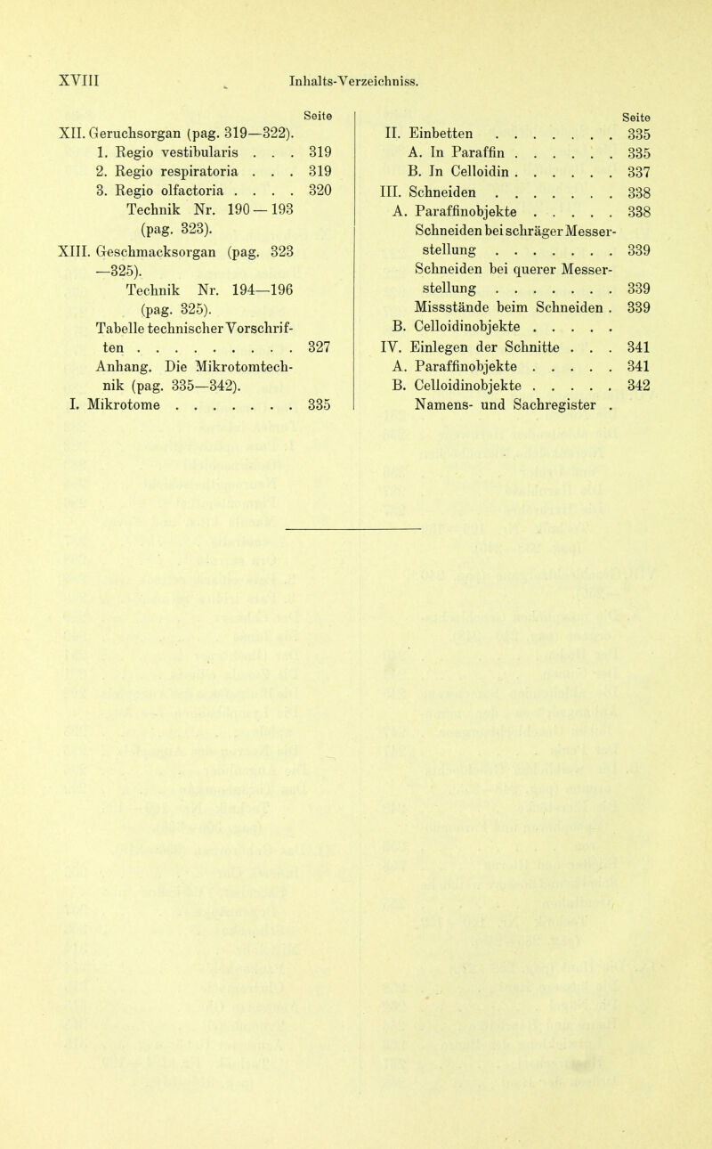 Seite XII. Geruchsorgan (pag. 319—322). 1. Regio vestibularis . . . 319 2. Regio respiratoria . . . 319 3. Regio olfactoria .... 320 Technik Nr. 190 — 193 (pag. 323). XIII. Geschmacksorgan (pag. 323 —325). Technik Nr. 194—196 (pag. 325). Tabelle technischer Vorschrif- ten 327 Anhang. Die Mikrotomtech- nik (pag. 335—342). I. Mikrotome . 335 Seite II. Einbetten 335 A. In Paraffin 335 B. In Celloidin 337 III. Schneiden 338 A. Paraffinobjekte 338 Schneiden bei schräger Messer- stellung 339 Schneiden bei querer Messer- stellung 339 Missstände beim Schneiden . 339 B. Celloidinobjekte IV. Einlegen der Schnitte ... 341 A. Paraffinobjekte 341 B. Celloidinobjekte 342 Namens- und Sachregister .