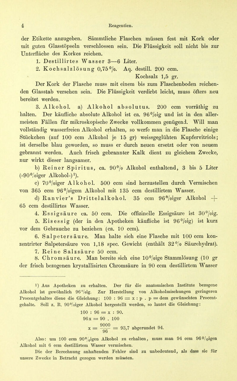 der Etikette anzugeben. Sämmtliche Flaschen müssen fest mit Kork oder mit guten Glasstöpseln verschlossen sein. Die Flüssigkeit soll nicht bis zur Unterfläche des Korkes reichen. 1. Destillirtes Wasser 3—6 Liter. 2. Kochsalzlösung 0,75<^/o. Aq. destill. 200 ccm. Kochsalz 1,5 gr. Der Kork der Flasche muss mit einem bis zum Flaschenboden reichen- den Glasstab versehen sein. Die Flüssigkeit verdirbt leicht, muss öfters neu bereitet werden. 3. Alkohol, a) Alkohol absolutus. 200 ccm vorräthig zu halten. Der käufliche absolute Alkohol ist ca. 96^/oig und ist in den aller- meisten Fällen für mikroskopische Zwecke vollkommen genügend. Will man vollständig wasserfreien Alkohol erhalten, so werfe man in die Flasche einige Stückchen (auf 100 ccm Alkohol je 15 gr) weissgeglühten Kupfervitriols; ist derselbe blau geworden, so muss er durch neuen ersetzt oder von neuem gebrannt werden. Auch frisch gebrannter Kalk dient zu gleichem Zwecke, nur wirkt dieser langsamer. b) Keiner Spiritus, ca. 90^/o Alkohol enthaltend, 3 bis 5 Liter (»900/oiger Alkohol«) i). c) 70^/oiger Alkohol. 500 ccm sind herzustellen durch Vermischen von 365 ccm 96^/oigem Alkohol mit 135 ccm destillirtem Wasser. d) Ranvier's Drittelalkohol. 35 ccm 96'^/oiger Alkohol -f- 65 ccm destillirtes Wasser. 4. Essigsäure ca. 50 ccm. Die offizinelle Essigsäure ist 30^/oig. 5. Eisessig (der in den Apotheken käufliche ist 96^/oig) ist kurz vor dem Gebrauche zu beziehen (ca. 10 ccm). 6. Salpetersäure. Man halte sich eine Flasche mit 100 ccm kon- zentrirter Salpetersäure von 1,18 spec. Gewicht (enthält 32 ^/o Säurehydrat). 7. Reine Salzsäure 50 ccm. 8. Chrom säure. Man bereite sich eine 10^/oige Stammlösung (10 gr der frisch bezogenen krystallisirten Chromsäure in 90 ccm destillirtem Wasser 1) Aus Apotheken zu erhalten. Der für die anatomischen Institute bezogene Alkohol ist gewöhnlich 96°/'oig. Zur Herstellung von Alkoholmischungen geringeren Procentgehaltes diene die Gleichung: 100 : 96 = x : p . p = dem gewünschten Procent- gehalte. Soll z. B. 90°/oiger Alkohol hergestellt werden, so lautet die Gleichung: 100 : 96 = X : 90. 96x = 90 . 100 X = = 93,7 abgerundet 94. 96 Also: um 100 ccm 90%igen Alkohol zu erhalten, muss man 94 ccm 96 0/oigen Alkohol mit 6 ccm destillirtem Wasser vermischen. Die der Berechnung anhaftenden Fehler sind zu unbedeutend, als dass sie für unsere Zwecke in Betracht gezogen werden müssten.