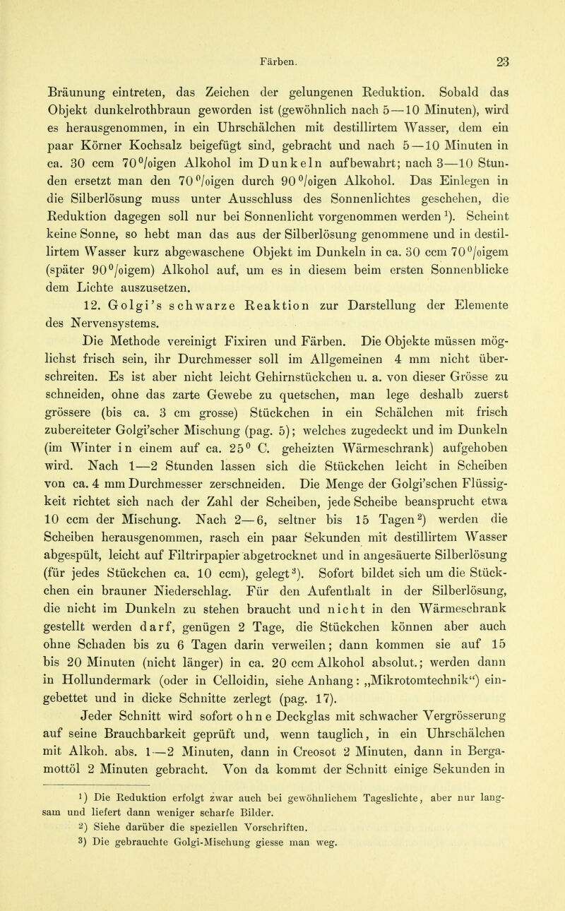 Bräunung eintreten, das Zeichen der gelungenen Reduktion. Sobald das Objekt dunkelrothbraun geworden ist (gewöhnlich nach 5—10 Minuten), wird es herausgenommen, in ein Uhrschälchen mit destillirtem Wasser, dem ein paar Körner Kochsalz beigefügt sind, gebracht und nach 5 —10 Minuten in ca. 30 ccm 70^/oigen Alkohol im Dunkeln aufbewahrt; nach 3—10 Stun- den ersetzt man den 70^/oigen durch 90^/oigen Alkohol. Das Einlegen in die Silberlösung muss unter Ausschluss des Sonnenlichtes geschehen, die Reduktion dagegen soll nur bei Sonnenlicht vorgenommen werden Scheint keine Sonne, so hebt man das aus der Silberlösung genommene und in destil- lirtem Wasser kurz abgewaschene Objekt im Dunkeln in ca. 30 ccm 70^/oigem (später 90^/oigem) Alkohol auf, um es in diesem beim ersten Sonnenblicke dem Lichte auszusetzen. 12. Golgi's schwarze Reaktion zur Darstellung der Elemente des Nervensystems. Die Methode vereinigt Fixiren und Färben. Die Objekte müssen mög- lichst frisch sein, ihr Durchmesser soll im Allgemeinen 4 mm nicht über- schreiten. Es ist aber nicht leicht Gehirnstückchen u. a. von dieser Grösse zu schneiden, ohne das zarte Gewebe zu quetschen, man lege deshalb zuerst grössere (bis ca. 3 cm grosse) Stückchen in ein Schälchen mit frisch zubereiteter Golgi'scher Mischung (pag. 5); welches zugedeckt und im Dunkeln (im Winter in einem auf ca. 25^ C. geheizten Wärmeschrank) aufgehoben wird. Nach 1—2 Stunden lassen sich die Stückchen leicht in Scheiben von ca. 4 mm Durchmesser zerschneiden. Die Menge der Golgi'schen Flüssig- keit richtet sich nach der Zahl der Scheiben, jede Scheibe beansprucht etwa 10 ccm der Mischung. Nach 2—6, seltner bis 15 Tagen 2) werden die Scheiben herausgenommen, rasch ein paar Sekunden mit destillirtem Wasser abgespült, leicht auf Filtrirpapier abgetrocknet und in angesäuerte Silberlösung (für jedes Stückchen ca. 10 ccm), gelegt^). Sofort bildet sich um die Stück- chen ein brauner Niederschlag. Für den Aufenthalt in der Silberlösung, die nicht im Dunkeln zu stehen braucht und nicht in den Wärmeschrank gestellt werden darf, genügen 2 Tage, die Stückchen können aber auch ohne Schaden bis zu 6 Tagen darin verweilen; dann kommen sie auf 15 bis 20 Minuten (nicht länger) in ca. 20 ccm Alkohol absolut.; werden dann in Hollundermark (oder in Celloidin, siehe Anhang: „Mikrotomtechuik) ein- gebettet und in dicke Schnitte zerlegt (pag. 17). Jeder Schnitt wird sofort ohne Deckglas mit schwacher Vergrösserung auf seine Brauchbarkeit geprüft und, wenn tauglich, in ein Uhrschälchen mit Alkoh. abs. 1—2 Minuten, dann in Creosot 2 Minuten, dann in Berga- mottöl 2 Minuten gebracht. Von da kommt der Schnitt einige Sekunden in 1) Die Eeduktion erfolgt zwar auch bei gewöhnlichem Tageslichte, aber nur lang- sam und liefert dann weniger scharfe Bilder. 2) Siehe darüber die speziellen Vorschriften, 3) Die gebrauchte Golgi-Mischung giesse man weg.