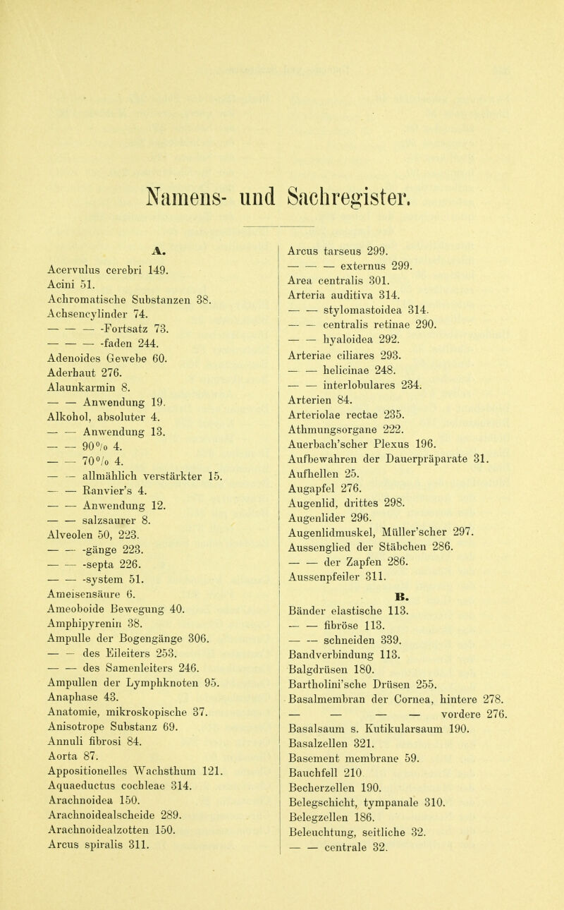 Namens- und Sachregister. A. Acervulus cerebri 149. Acini 51. Achromatische Substanzen 38. Achsencylinder 74. Fortsatz 73. faden 244. Adenoides Gewebe 60. Aderhaut 276. Alaunkarmin 8. — — Anwendung 19. Alkohol, absoluter 4. — — Anwendung 13. 900/0 4. 70^/0 4. — — allmählich verstärkter 15. — — Ranvier's 4. Anwendung 12. — — salzsaurer 8. Alveolen 50, 223. -gänge 223. septa 226. -System 51. Ameisensäure 6. Ameoboide Bewegung 40. Amphipyrenin 38. Ampulle der Bogengänge 306. — — des Eileiters 253. des Samenleiters 246. Ampullen der Lymphknoten 95. Anaphase 43. Anatomie, mikroskopische 37. Anisotrope Substanz 69. Annuli fibrosi 84. Aorta 87. Appositionelles Wachsthum 121, Aquaeductus Cochleae 314. Arachnoidea 150, Arachnoidealscheide 289. Arachnoidealzotten 150. Arcus spiralis 311. Arcus tarseus 299. — externus 299. Area centralis 301. Arteria auditiva 314. stylomastoidea 314. — — centralis retinae 290. hyaloidea 292. Arteriae ciliares 293. — — helicinae 248. — — interlobulares 234. Arterien 84. Arteriolae rectae 235. Athmungsorgane 222. Auerbach'scher Plexus 196. Aufbewahren der Dauerpräparate 31, Aufhellen 25. Augapfel 276. Augenlid, drittes 298. Augenlider 296. Augenlidmuskel, Müller'scher 297. Aussenglied der Stäbchen 286. der Zapfen 286. Aussenpfeiler 311. B. Bänder elastische 113. — — fibröse 113. schneiden 339. ßandverbindung 113. Balgdrüsen 180. Bartholini'sche Drüsen 255. Basalmembran der Cornea, hintere 278, — — — — vordere 276. Basalsaum s. Kutikularsaum 190. Basalzellen 321. Basement membrane 59. Bauchfell 210 Becherzellen 190, Belegschicht, tympanale 310. Belegzellen 186. Beleuchtung, seitliche 32. — — centrale 32.