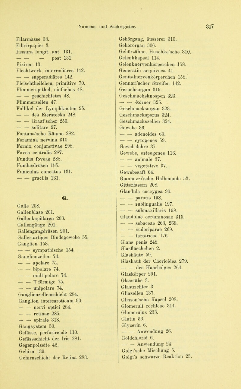 Filarmässe 38. Filtrirpapier 3. Fissura longit. ant. 131. _ post 131. Fixiren 13. Flechtwerk, interradiäres 142. supperadiäres 142. Fleischtheilchen, primitive 70. Flimmerepithel, einfaches 48. — — geschichtetes 48. Flimmerzellen 47. Follikel der Lymphknoten 95. des Eierstocks 248. — — Graafscher 250. — — solitäre 97. Fontana'sche Räume 282. Foramina nervina 310. Fornix conjunctivae 298. Fovea centralis 287. Fundus foveae 288. Fundusdrüsen 185. Funiculus cuneatus 131. gracilis 131. G. Galle 208. Gallenblase 201. Gallenkapillaren 203. Gallengäuge 201. Gallengangdrüsen 201. Gallertartiges Bindegewebe 55. Ganglien 153. sympathische 154. Ganglienzellen 74. — — apolare 75. — — bipolare 74. multipolare 74. — — T förmige 75. unipolare 74. Ganglienzellenschicht 284. Ganglion intercaroticum 90. — — nervi optici 284. — — retinae 285. — — Spirale 313. Gangsystem 50. Gefässe, perforirende 110. Gefässschicht der Iris 281. Gegenpolseite 42. Gehirn 139. Gehirnschicht der Retina 283. Gehörgang, äusserer 315. Gehörorgan 306. Gehörzähne, Huschke'sche 310. Gelenkkapsel 114, Gelenknervenkörperchen 158. Generatio aequivoca 41. Genitalnervenkörperchen 158. Gennari'scher Streifen 142. Geruchsorgan 319. Geschmacksknospen 323. — — -körner 325. Geschmacksorgan 323. Geschmacksporus 324. Geschmackszellen 324. Gewebe 36. adenoides 60. cytogenes 59. Gewebelehre 37. Gewebe, osteogenes 116. ~ —• animale 37. — — vegetative 37. Gewebesaft 64. Giannuzzi'sche Halbmonde 53. Gitterfasern 208. Glandula coccygea 90. 1 parotis 198. I — — subungualis 197. — — submaxillaris 198. Glandulae ceruminosae 315. sebaceae 263, 268. — — sudoriparae 269. — — tartaricae 176. Glans penis 248. Glasfläschchen 2. Glashäute 59. Glashaut der Chorioidea 279. des Haarbalges 264. Glaskörper 291. Glasstäbe 3. Glastrichter 3. Gliazellen 137. Glisson'sche Kapsel 208. Glomeruli Cochleae 314. Glomerulus 233. Glutin 56. Glycerin 6. Anwendung 26. Goldchlorid 6. — — Anwendung 24. Golgi'sche Mischung 5. Golgi's schwarze Reaktion 23.