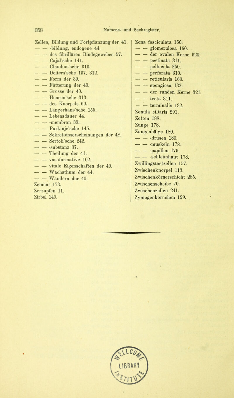 Zellen, Bildung und Fortpflanzung der 41 — bildung, endogene 44. des fibrillären Bindegewebes 57. — — Cajal'sche 141. Claudius'sche 313, Deiters'sche 137, 312. — — Form der 39. Fütterung der 40. — — Grösse der 40. — — Hensen'sche 313. des Knorpels 60. Langerhans'sche 155. — — Lebensdauer 44. — membran 39. Purkinje'sche 145. Sekretionserscheinungen der 48. Sertoli'sche 242. Substanz 37. Theilung der 41. vasoformative 102. vitale Eigenschaften der 40. — — Wachsthum der 44. Wandern der 40. Zement 173. Zerzupfen 11. Zirbel 149. Zona fasciculata 160. — — glomerulosa 160. der ovalen Kerne 320. pectinata 311. pellucida 250. — — perforata 310. reticularis 160. spongiosa 132. der runden Kerne 321. tecta 311. — — terminalis 132. Zonula ciliaris 291. Zotten 188. Zunge 178. Zungenbälge 180. drüsen 180. -muskeln 178. Papillen 179. Schleimhaut 178. Zwillingstastzellen 157. Zwischenknorpel 113. Zwischenkörnerschicht 285. Zwischenscheibe 70. Zwischenzellen 241. Zymogenkörnchen 199.