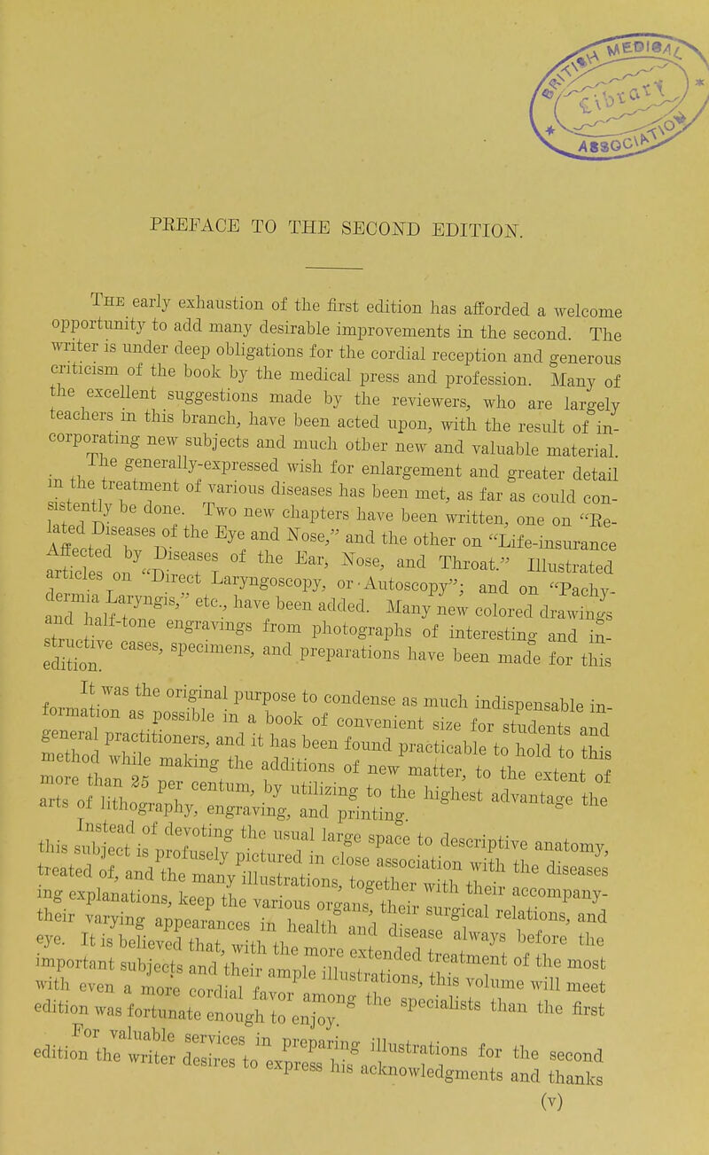 PEEFACE TO THE SECOI^D EDITION. The early exhaustion of tlie first edition has afforded a welcome opportunity to add many desirable improvements in the second The writer is under deep obligations for the cordial reception and generous criticism of the book by the medical press and profession. Many of the excellent suggestions made by the reviewers, who are largely teachers m this branch, have been acted upon, with the result of in- corporating new subjects and much other new and valuable material The generally-expressed wish for enlargement and greater detail n the treatment of various diseases has been met, as far as could con- stently be done. Two new chapters have been written, one on Ee- Affect^'bTir ^'l If '''' '''''' Life-insurance ttles ou D-''''' T^-^t Ill^-trated articles on Direct Laryngoscopy, or • Autoscopy'- and on Pachv- and half-tone engravings from photographs of interesting and in- strud^ve cases, specimens, and preparations have been macfe foi tSs It was the original purpose to condense as much indispensable in formation as possible in a book of convenient size for turnts a^d general practitioners, and it has been found practicable to holff II mg explanations, keep the various ovganfthe'r ZioZ^^^^^^ their varying appearance, i„ l,„,lti. \ ■, ™'Sioal relations, and eye. It is believed that w tl t. ™? '^^ '^^''^ 'he important snh ^s In^*: r arpi:nu,r;iots t^'T ^^'^ with even a more cordial f.vn/7 '-''f'^is volume will meet edition was f„rtunate :tngM~' '''''^''^'^ editio'n th?',: TsllTto^e/'^ -™nd desnes to express h,s acknowledgments and thanks