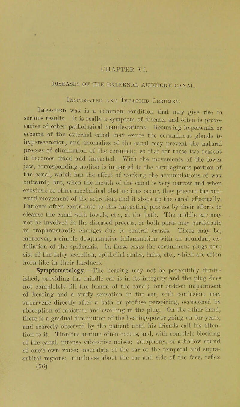 CHAPTEE VI. DISEASES OF THE EXTERNAL AUDITORY CANAL. Inspissated and Impacted Cerumen. Impacted wax is a common condition that may give rise to serious results. It is really a symptom of disease, and often is provo- cative of other pathological manifestations. Eecurring hypersemia or eczema of the external canal may excite the ceruminous glands to hypersecretion, and anomalies of the canal may prevent the natural process of elimination of the cerumen; so that for these two reasons it becomes dried and impacted. With the movements of the lower jaw, corresponding motion is imparted to the cartilaginous portion of the canal, which has the effect of working the accumulations of wax outward; but, when the mouth of the canal is very narrow and when exostosis or other mechanical obstructions occur, they prevent the out- ward movement of the secretion, and it stops up the canal effectually. Patients often contribute to this impacting process by their efforts to cleanse the canal witli towels, etc., at the bath. The middle ear may not be involved in the diseased process, or both parts may participate in trophoneurotic cliauges due to central causes. There may be, moreover, a simple desquamative inflammation with an abundant ex- foliation of the epidermis. In these cases the ceruminous plugs con- sist of the fatty secretion, epithelial scales, hairs, etc., which are often horn-like in their hardness. Symptomatology.—The lioaring may not be perceptibly dimin- ished, providiug the middle ear is in its integrity and the plug docs not completely fill the lumen of the canal; but sudden impairment of hearing and a stuffy sensation in the ear, with confusion, may supervene directly after a bath or profuse perspiring, occasioned by absorption of moisture and sAvelling in the plug. On tlie other hand, there is a gradual diminution of the hearing-power going on for years, and scarcely observed by the patient uutil iiis friends call his atten- tion to it. Tinnitus auriiim often occurs, and, with complete blocking of the canal, intense subjective noises; autophony, or a hollow sound of one's own voice; neuralgia of the ear or the temporal and su])ra- orbital regions; numbness about the ear and side of the face, reflex