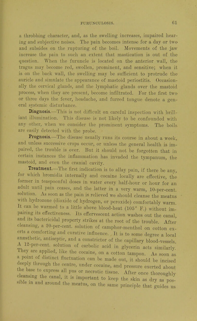 a throbbing character, and, as the sw'-elling increases, impaired hear- ing and subjective noises. The pain becomes intense for a day or two and subsides on the rupturing of the boil. Movements of the jaw increase the pain to such an extent that mastication is out of the question. When the furuncle is located on the anterior wall, the tragus may become red, swollen, prominent, and sensitive; when it is on the back wall, the swelling may be sufficient to protrude the auricle and simulate the appearance of mastoid periostitis. Occasion- ally the cervical glands, and the lymphatic glands over the mastoid process, when they are present, become infiltrated. For the first twa or three days the fever, headache, and furred tongue denote a gen- eral systemic disturbance. Diagnosis.—This is not difficult on careful inspection with brill- iant illumination. This disease is not likely to be confounded with any other, when we consider the prominent symptoms. The boils are easily detected with the probe. ' Prognosis.—The disease' usually runs its course in about a week, and unless successive crops occur, or unless the general health is im- paired, the trouble is over. But it should not be forgotten that in certain instances the inflammation has invaded the tympanum, the mastoid, and even the cranial cavity. Treatment.—The first indication is to allay pain, if there be any, for which bromidia internally and cocaine locally are effective, the former in teaspoonful doses in water every half-hour or hour for an adult until pain ceases, and the latter in a very warm, 10-per-cent. solution. As soon as the pain is relieved we should cleanse the meatus with hydrozone (dioxide of hydrogen, or peroxide) comfortably warm. It can be warmed to a little above blood-heat (105° F.) without im- pairing its effectiveness. Its effervescent action washes out the canal and its bactericidal property strikes at the root of the trouble After cleansing, a 20-per-cent. solution of camphor-menthol on cotton ex- erts a comforting and curative influence. It is to some degree a local ancBsthetic, antiseptic, and a constrictor of the capillary blood-vessels A 12-per-cent. solution of carbolic acid in glycerin acts similarly.' They are apphed, like the cocaine, on a cotton tampon. As soon as- a point of distinct fluctuation can be made out, it should be incised deeply through the centre, under cocaine, and pressure exerted about the base to express all pus or necrotic tissue. After once thoroughly cleansing the canal, it is important to keep the skin as dry as pos- sible m and around the meatus, on the same principle that guides 1